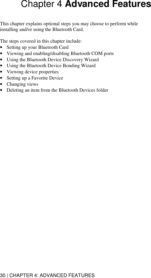 30 | CHAPTER 4: ADVANCED FEATURES  Chapter 4 Advanced Features   This chapter explains optional steps you may choose to perform while installing and/or using the Bluetooth Card.  The steps covered in this chapter include: •  Setting up your Bluetooth Card •  Viewing and enabling/disabling Bluetooth COM ports •  Using the Bluetooth Device Discovery Wizard •  Using the Bluetooth Device Bonding Wizard •  Viewing device properties •  Setting up a Favorite Device •  Changing views •  Deleting an item from the Bluetooth Devices folder  