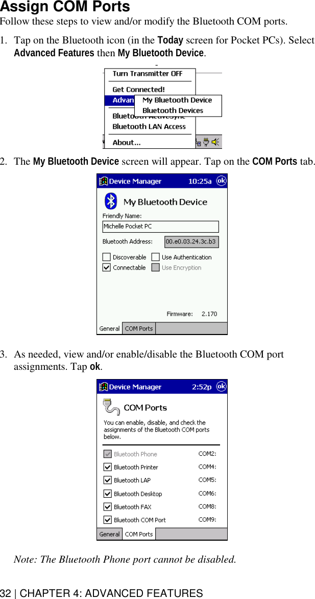 32 | CHAPTER 4: ADVANCED FEATURES  Assign COM Ports Follow these steps to view and/or modify the Bluetooth COM ports.   1.  Tap on the Bluetooth icon (in the Today screen for Pocket PCs). Select Advanced Features then My Bluetooth Device.    2. The My Bluetooth Device screen will appear. Tap on the COM Ports tab.     3.  As needed, view and/or enable/disable the Bluetooth COM port assignments. Tap ok.     Note: The Bluetooth Phone port cannot be disabled. 