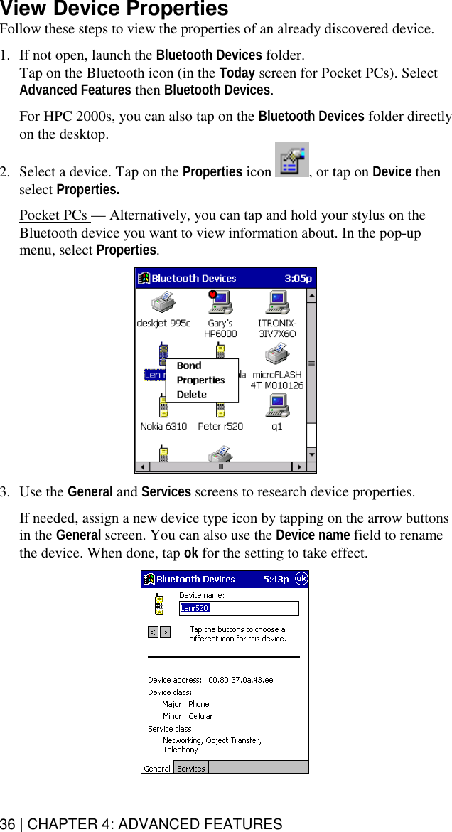 36 | CHAPTER 4: ADVANCED FEATURES View Device Properties Follow these steps to view the properties of an already discovered device.   1.  If not open, launch the Bluetooth Devices folder.  Tap on the Bluetooth icon (in the Today screen for Pocket PCs). Select Advanced Features then Bluetooth Devices.  For HPC 2000s, you can also tap on the Bluetooth Devices folder directly on the desktop. 2.  Select a device. Tap on the Properties icon  , or tap on Device then select Properties.  Pocket PCs — Alternatively, you can tap and hold your stylus on the Bluetooth device you want to view information about. In the pop-up menu, select Properties.     3. Use the General and Services screens to research device properties.   If needed, assign a new device type icon by tapping on the arrow buttons in the General screen. You can also use the Device name field to rename the device. When done, tap ok for the setting to take effect.    