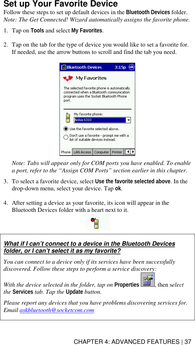 CHAPTER 4: ADVANCED FEATURES | 37 Set up Your Favorite Device Follow these steps to set up default devices in the Bluetooth Devices folder.  Note: The Get Connected! Wizard automatically assigns the favorite phone.  1. Tap on Tools and select My Favorites.   2.  Tap on the tab for the type of device you would like to set a favorite for. If needed, use the arrow buttons to scroll and find the tab you need.    Note: Tabs will appear only for COM ports you have enabled. To enable a port, refer to the “Assign COM Ports” section earlier in this chapter.  3.  To select a favorite device, select Use the favorite selected above. In the drop-down menu, select your device. Tap ok.  4.  After setting a device as your favorite, its icon will appear in the Bluetooth Devices folder with a heart next to it.     What if I can’t connect to a device in the Bluetooth Devices folder, or I can’t select it as my favorite?  You can connect to a device only if its services have been successfully discovered. Follow these steps to perform a service discovery: With the device selected in the folder, tap on Properties , then select the Services tab. Tap the Update button.  Please report any devices that you have problems discovering services for. Email askbluetooth@socketcom.com   