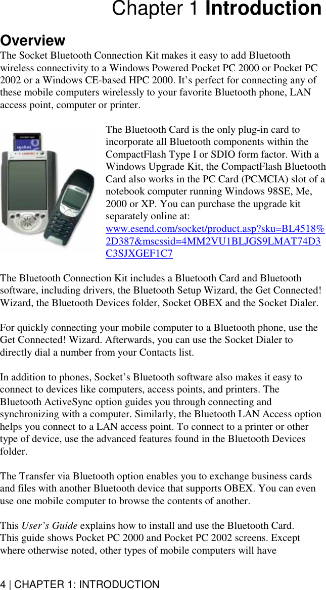 4 | CHAPTER 1: INTRODUCTION Chapter 1 Introduction  Overview The Socket Bluetooth Connection Kit makes it easy to add Bluetooth wireless connectivity to a Windows Powered Pocket PC 2000 or Pocket PC 2002 or a Windows CE-based HPC 2000. It’s perfect for connecting any of these mobile computers wirelessly to your favorite Bluetooth phone, LAN access point, computer or printer.   The Bluetooth Card is the only plug-in card to incorporate all Bluetooth components within the CompactFlash Type I or SDIO form factor. With a Windows Upgrade Kit, the CompactFlash Bluetooth Card also works in the PC Card (PCMCIA) slot of a notebook computer running Windows 98SE, Me, 2000 or XP. You can purchase the upgrade kit separately online at: www.esend.com/socket/product.asp?sku=BL4518%2D387&amp;mscssid=4MM2VU1BLJGS9LMAT74D3C3SJXGEF1C7  The Bluetooth Connection Kit includes a Bluetooth Card and Bluetooth software, including drivers, the Bluetooth Setup Wizard, the Get Connected! Wizard, the Bluetooth Devices folder, Socket OBEX and the Socket Dialer.  For quickly connecting your mobile computer to a Bluetooth phone, use the Get Connected! Wizard. Afterwards, you can use the Socket Dialer to directly dial a number from your Contacts list.  In addition to phones, Socket’s Bluetooth software also makes it easy to connect to devices like computers, access points, and printers. The Bluetooth ActiveSync option guides you through connecting and synchronizing with a computer. Similarly, the Bluetooth LAN Access option helps you connect to a LAN access point. To connect to a printer or other type of device, use the advanced features found in the Bluetooth Devices folder.   The Transfer via Bluetooth option enables you to exchange business cards and files with another Bluetooth device that supports OBEX. You can even use one mobile computer to browse the contents of another.  This User’s Guide explains how to install and use the Bluetooth Card.  This guide shows Pocket PC 2000 and Pocket PC 2002 screens. Except where otherwise noted, other types of mobile computers will have 