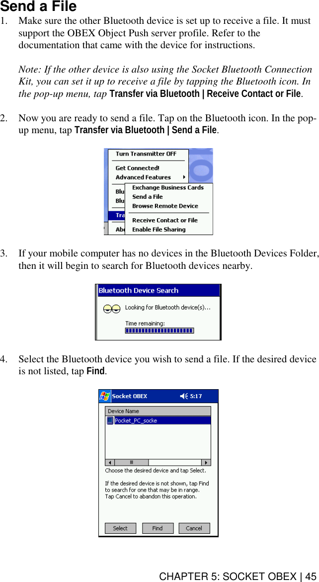 CHAPTER 5: SOCKET OBEX | 45 Send a File 1.  Make sure the other Bluetooth device is set up to receive a file. It must support the OBEX Object Push server profile. Refer to the documentation that came with the device for instructions.  Note: If the other device is also using the Socket Bluetooth Connection Kit, you can set it up to receive a file by tapping the Bluetooth icon. In the pop-up menu, tap Transfer via Bluetooth | Receive Contact or File.  2.  Now you are ready to send a file. Tap on the Bluetooth icon. In the pop-up menu, tap Transfer via Bluetooth | Send a File.    3.  If your mobile computer has no devices in the Bluetooth Devices Folder, then it will begin to search for Bluetooth devices nearby.    4.  Select the Bluetooth device you wish to send a file. If the desired device is not listed, tap Find.   