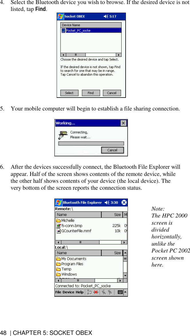 48  | CHAPTER 5: SOCKET OBEX 4.  Select the Bluetooth device you wish to browse. If the desired device is not listed, tap Find.   5.  Your mobile computer will begin to establish a file sharing connection.    6.  After the devices successfully connect, the Bluetooth File Explorer will appear. Half of the screen shows contents of the remote device, while the other half shows contents of your device (the local device). The very bottom of the screen reports the connection status.    Note:  The HPC 2000 screen is divided horizontally, unlike the Pocket PC 2002 screen shown here.  