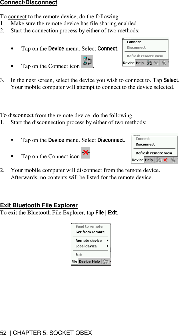 52  | CHAPTER 5: SOCKET OBEX Connect/Disconnect  To connect to the remote device, do the following: 1.  Make sure the remote device has file sharing enabled. 2.  Start the connection process by either of two methods:   •  Tap on the Device menu. Select Connect.  •  Tap on the Connect icon  .  3.  In the next screen, select the device you wish to connect to. Tap Select. Your mobile computer will attempt to connect to the device selected.    To disconnect from the remote device, do the following: 1.  Start the disconnection process by either of two methods:     Tap on the Device menu. Select Disconnect.    Tap on the Connect icon  .  2.  Your mobile computer will disconnect from the remote device. Afterwards, no contents will be listed for the remote device.    Exit Bluetooth File Explorer To exit the Bluetooth File Explorer, tap File | Exit.     