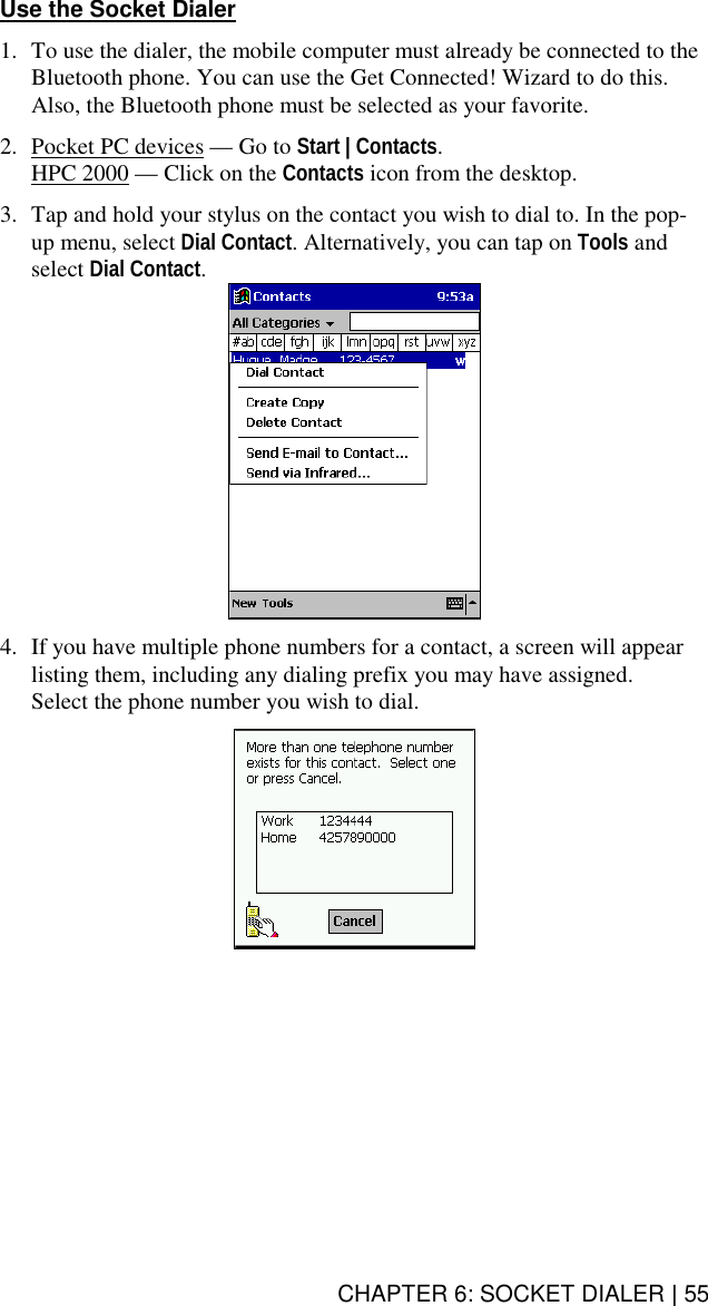 CHAPTER 6: SOCKET DIALER | 55 Use the Socket Dialer  1.  To use the dialer, the mobile computer must already be connected to the Bluetooth phone. You can use the Get Connected! Wizard to do this. Also, the Bluetooth phone must be selected as your favorite.  2.  Pocket PC devices — Go to Start | Contacts. HPC 2000 — Click on the Contacts icon from the desktop.  3.  Tap and hold your stylus on the contact you wish to dial to. In the pop-up menu, select Dial Contact. Alternatively, you can tap on Tools and select Dial Contact.   4.  If you have multiple phone numbers for a contact, a screen will appear listing them, including any dialing prefix you may have assigned.  Select the phone number you wish to dial.    