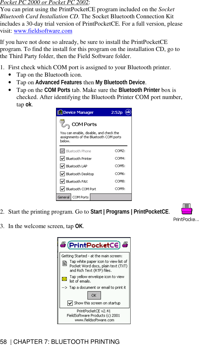 58  | CHAPTER 7: BLUETOOTH PRINTING Pocket PC 2000 or Pocket PC 2002:  You can print using the PrintPocketCE program included on the Socket Bluetooth Card Installation CD. The Socket Bluetooth Connection Kit includes a 30-day trial version of PrintPocketCE. For a full version, please visit: www.fieldsoftware.com  If you have not done so already, be sure to install the PrintPocketCE program. To find the install for this program on the installation CD, go to the Third Party folder, then the Field Software folder.  1.  First check which COM port is assigned to your Bluetooth printer.  •  Tap on the Bluetooth icon.  •  Tap on Advanced Features then My Bluetooth Device. •  Tap on the COM Ports tab. Make sure the Bluetooth Printer box is checked. After identifying the Bluetooth Printer COM port number, tap ok.   2.  Start the printing program. Go to Start | Programs | PrintPocketCE.  3.  In the welcome screen, tap OK.     