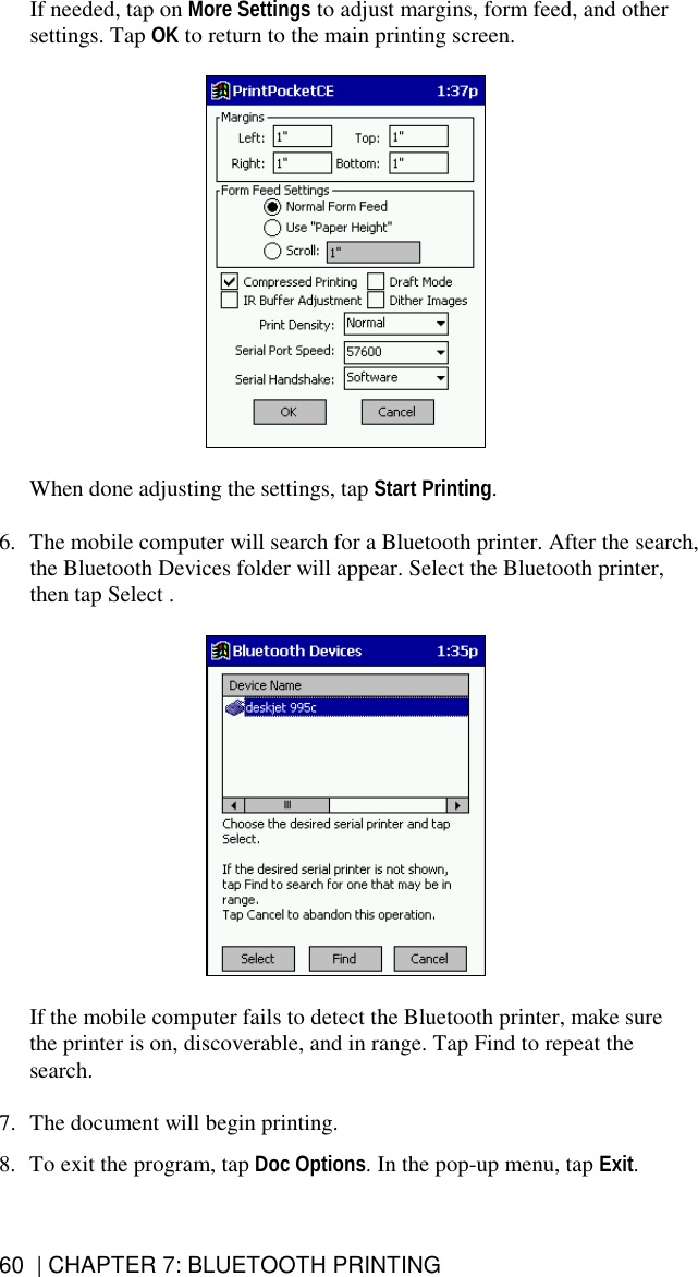 60  | CHAPTER 7: BLUETOOTH PRINTING If needed, tap on More Settings to adjust margins, form feed, and other settings. Tap OK to return to the main printing screen.    When done adjusting the settings, tap Start Printing.  6.  The mobile computer will search for a Bluetooth printer. After the search, the Bluetooth Devices folder will appear. Select the Bluetooth printer, then tap Select .    If the mobile computer fails to detect the Bluetooth printer, make sure the printer is on, discoverable, and in range. Tap Find to repeat the search.  7.  The document will begin printing.  8.  To exit the program, tap Doc Options. In the pop-up menu, tap Exit.