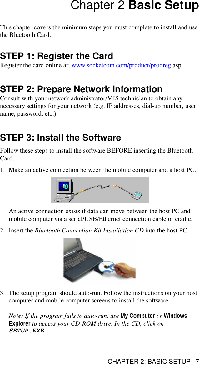 CHAPTER 2: BASIC SETUP | 7 Chapter 2 Basic Setup   This chapter covers the minimum steps you must complete to install and use the Bluetooth Card.   STEP 1: Register the Card Register the card online at: www.socketcom.com/product/prodreg.asp   STEP 2: Prepare Network Information Consult with your network administrator/MIS technician to obtain any necessary settings for your network (e.g. IP addresses, dial-up number, user name, password, etc.).   STEP 3: Install the Software  Follow these steps to install the software BEFORE inserting the Bluetooth Card.   1.  Make an active connection between the mobile computer and a host PC.     An active connection exists if data can move between the host PC and mobile computer via a serial/USB/Ethernet connection cable or cradle.  2. Insert the Bluetooth Connection Kit Installation CD into the host PC.     3.  The setup program should auto-run. Follow the instructions on your host computer and mobile computer screens to install the software.  Note: If the program fails to auto-run, use My Computer or Windows Explorer to access your CD-ROM drive. In the CD, click on SETUP.EXE  