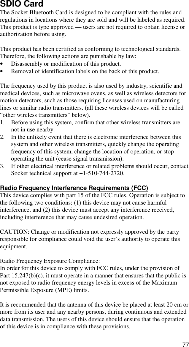 77 SDIO Card The Socket Bluetooth Card is designed to be compliant with the rules and regulations in locations where they are sold and will be labeled as required.  This product is type approved — users are not required to obtain license or authorization before using.  This product has been certified as conforming to technological standards. Therefore, the following actions are punishable by law: •  Disassembly or modification of this product. •  Removal of identification labels on the back of this product.  The frequency used by this product is also used by industry, scientific and medical devices, such as microwave ovens, as well as wireless detectors for motion detectors, such as those requiring licenses used on manufacturing lines or similar radio transmitters. (all these wireless devices will be called “other wireless transmitters” below). 1.  Before using this system, confirm that other wireless transmitters are not in use nearby. 2.  In the unlikely event that there is electronic interference between this system and other wireless transmitters, quickly change the operating frequency of this system, change the location of operation, or stop operating the unit (cease signal transmission). 3.  If other electrical interference or related problems should occur, contact Socket technical support at +1-510-744-2720.  Radio Frequency Interference Requirements (FCC) This device complies with part 15 of the FCC rules. Operation is subject to the following two conditions: (1) this device may not cause harmful interference, and (2) this device must accept any interference received, including interference that may cause undesired operation.  CAUTION: Change or modification not expressly approved by the party responsible for compliance could void the user’s authority to operate this equipment.  Radio Frequency Exposure Compliance:  In order for this device to comply with FCC rules, under the provision of Part 15.247(b)(c), it must operate in a manner that ensures that the public is not exposed to radio frequency energy levels in excess of the Maximum Permissible Exposure (MPE) limits.  It is recommended that the antenna of this device be placed at least 20 cm or more from its user and any nearby persons, during continuous and extended data transmission. The users of this device should ensure that the operation of this device is in compliance with these provisions. 