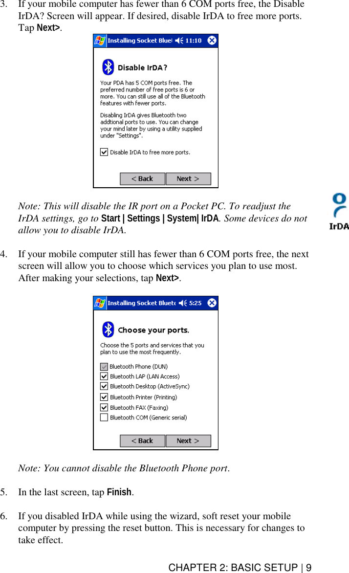 CHAPTER 2: BASIC SETUP | 9 3.  If your mobile computer has fewer than 6 COM ports free, the Disable IrDA? Screen will appear. If desired, disable IrDA to free more ports. Tap Next&gt;.    Note: This will disable the IR port on a Pocket PC. To readjust the IrDA settings, go to Start | Settings | System| IrDA. Some devices do not allow you to disable IrDA.  4.  If your mobile computer still has fewer than 6 COM ports free, the next screen will allow you to choose which services you plan to use most. After making your selections, tap Next&gt;.    Note: You cannot disable the Bluetooth Phone port.  5.  In the last screen, tap Finish.   6.  If you disabled IrDA while using the wizard, soft reset your mobile computer by pressing the reset button. This is necessary for changes to take effect.  