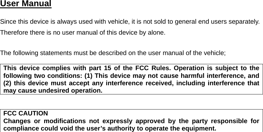   User Manual   Since this device is always used with vehicle, it is not sold to general end users separately. Therefore there is no user manual of this device by alone.  The following statements must be described on the user manual of the vehicle;  This device complies with part 15 of the FCC Rules. Operation is subject to the following two conditions: (1) This device may not cause harmful interference, and (2) this device must accept any interference received, including interference that may cause undesired operation.   FCC CAUTION Changes or modifications not expressly approved by the party responsible for compliance could void the user’s authority to operate the equipment.   