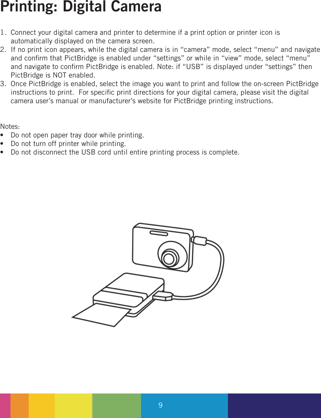 9Connect your digital camera and printer to determine if a print option or printer icon is automatically displayed on the camera screen.If no print icon appears, while the digital camera is in “camera” mode, select “menu” and navigate and conﬁ rm that PictBridge is enabled under “settings” or while in “view” mode, select “menu” and navigate to conﬁ rm PictBridge is enabled. Note: if “USB” is displayed under “settings” then PictBridge is NOT enabled.Once PictBridge is enabled, select the image you want to print and follow the on-screen PictBridge instructions to print.  For speciﬁ c print directions for your digital camera, please visit the digital camera user’s manual or manufacturer’s website for PictBridge printing instructions.Notes:Do not open paper tray door while printing.Do not turn off printer while printing.Do not disconnect the USB cord until entire printing process is complete.1.2.3.•••Printing: Digital Camera