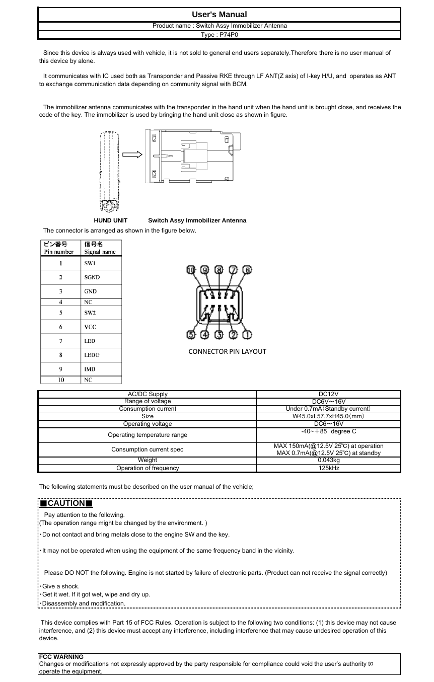 　The connector is arranged as shown in the figure below.■CAUTION■・Disassembly and modification.Operating voltage DC6～16V・Do not contact and bring metals close to the engine SW and the key.・It may not be operated when using the equipment of the same frequency band in the vicinity.・Give a shock.・Get it wet. If it got wet, wipe and dry up.Consumption current spec MAX 150mA(@12.5V 25℃) at operation　Since this device is always used with vehicle, it is not sold to general end users separately.Therefore there is no user manual ofthis device by alone.The following statements must be described on the user manual of the vehicle;Operating temperature range -40~＋85　degree CMAX 0.7mA(@12.5V 25℃) at standbyWeightDC6V～16VAC/DC SupplyUser&apos;s Manual　It communicates with IC used both as Transponder and Passive RKE through LF ANT(Z axis) of I-key H/U, and  operates as ANTto exchange communication data depending on community signal with BCM.　The immobilizer antenna communicates with the transponder in the hand unit when the hand unit is brought close, and receives thecode of the key. The immobilizer is used by bringing the hand unit close as shown in figure.Product name : Switch Assy Immobilizer AntennaType : P74P0Changes or modifications not expressly approved by the party responsible for compliance could void the user’s authority tooperate the equipment.Size This device complies with Part 15 of FCC Rules. Operation is subject to the following two conditions: (1) this device may not causeinterference, and (2) this device must accept any interference, including interference that may cause undesired operation of thisdevice.Operation of frequency 125kHz   Please DO NOT the following. Engine is not started by failure of electronic parts. (Product can not receive the signal correctly)DC12VRange of voltageConsumption current Under 0.7mA（Standby current）W45.0xL57.7xH45.0（mm）FCC WARNING   Pay attention to the following.(The operation range might be changed by the environment. )0.043kgHUND UNIT Switch Assy Immobilizer AntennaCONNECTORPINLAYOUT