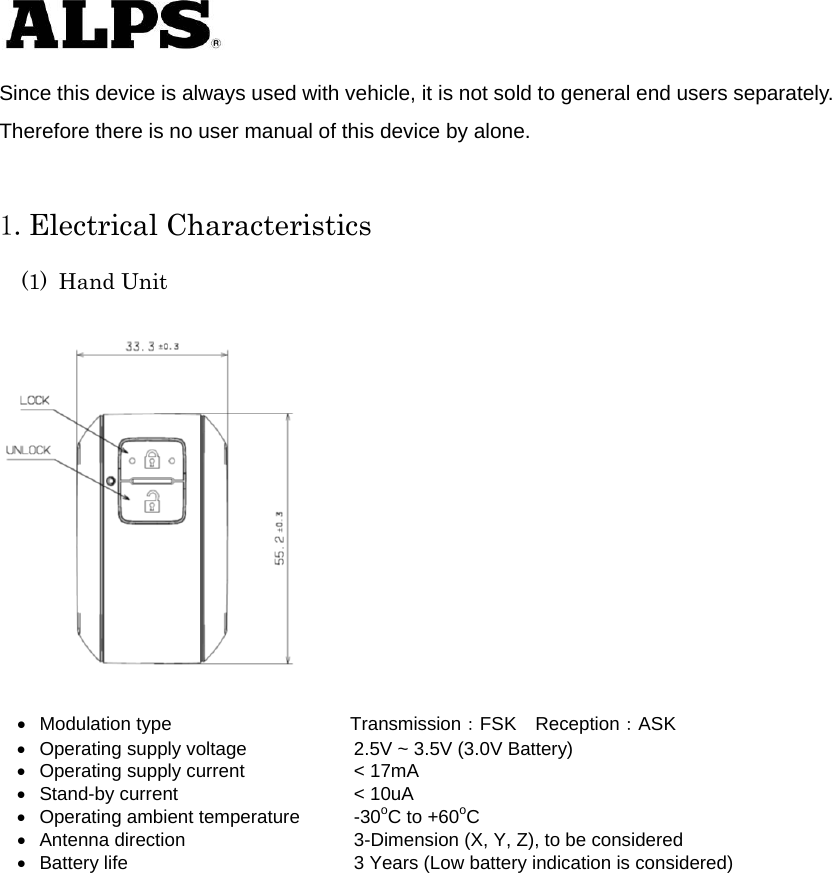   Since this device is always used with vehicle, it is not sold to general end users separately. Therefore there is no user manual of this device by alone.  1.Electrical Characteristics (1) Hand Unit      Modulation type             Transmission：FSK Reception：ASK   Operating supply voltage    2.5V ~ 3.5V (3.0V Battery)   Operating supply current    &lt; 17mA   Stand-by current    &lt; 10uA   Operating ambient temperature  -30oC to +60oC   Antenna direction    3-Dimension (X, Y, Z), to be considered     Battery life      3 Years (Low battery indication is considered)           