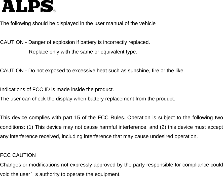   The following should be displayed in the user manual of the vehicle  CAUTION - Danger of explosion if battery is incorrectly replaced.       Replace only with the same or equivalent type.  CAUTION - Do not exposed to excessive heat such as sunshine, fire or the like.  Indications of FCC ID is made inside the product. The user can check the display when battery replacement from the product.  This device complies with part 15 of the FCC Rules. Operation is subject to the following two conditions: (1) This device may not cause harmful interference, and (2) this device must accept any interference received, including interference that may cause undesired operation.  FCC CAUTION Changes or modifications not expressly approved by the party responsible for compliance could void the user’s authority to operate the equipment. 