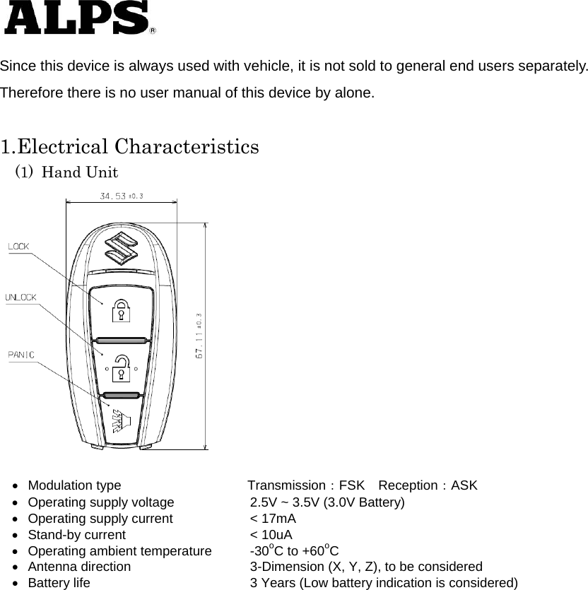   Since this device is always used with vehicle, it is not sold to general end users separately. Therefore there is no user manual of this device by alone.  1.Electrical Characteristics (1) Hand Unit    Modulation type             Transmission：FSK Reception：ASK   Operating supply voltage    2.5V ~ 3.5V (3.0V Battery)   Operating supply current    &lt; 17mA   Stand-by current    &lt; 10uA   Operating ambient temperature  -30oC to +60oC   Antenna direction    3-Dimension (X, Y, Z), to be considered     Battery life      3 Years (Low battery indication is considered)           