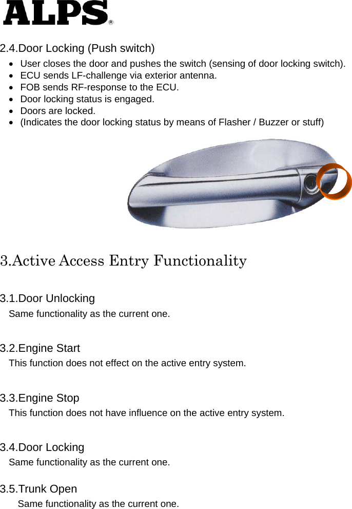   2.4.Door Locking (Push switch)   User closes the door and pushes the switch (sensing of door locking switch).       ECU sends LF-challenge via exterior antenna.       FOB sends RF-response to the ECU.       Door locking status is engaged.       Doors are locked.       (Indicates the door locking status by means of Flasher / Buzzer or stuff)     3.Active Access Entry Functionality  3.1.Door Unlocking Same functionality as the current one.      3.2.Engine Start This function does not effect on the active entry system.      3.3.Engine Stop This function does not have influence on the active entry system.      3.4.Door Locking Same functionality as the current one.      3.5.Trunk Open Same functionality as the current one.    