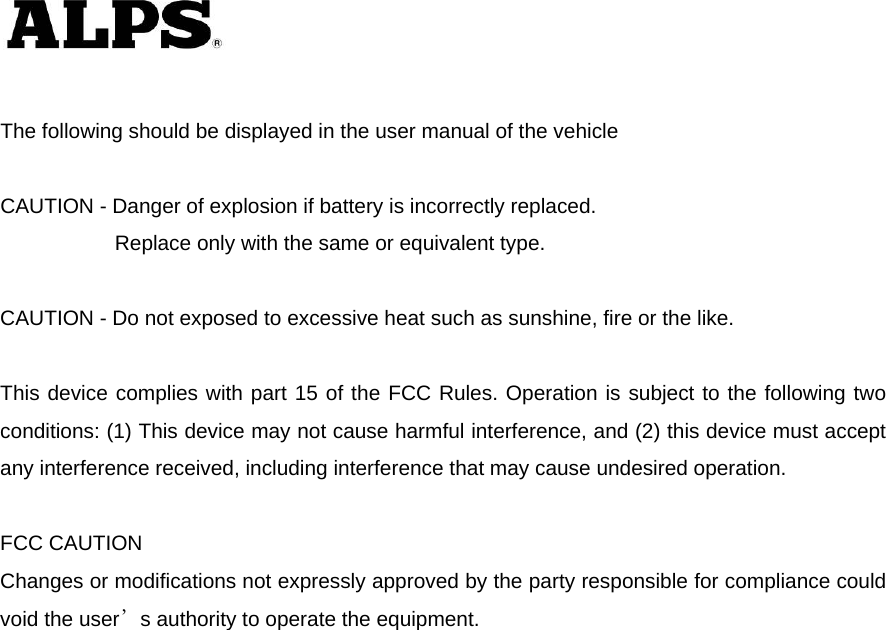    The following should be displayed in the user manual of the vehicle  CAUTION - Danger of explosion if battery is incorrectly replaced.       Replace only with the same or equivalent type.  CAUTION - Do not exposed to excessive heat such as sunshine, fire or the like.  This device complies with part 15 of the FCC Rules. Operation is subject to the following two conditions: (1) This device may not cause harmful interference, and (2) this device must accept any interference received, including interference that may cause undesired operation.  FCC CAUTION Changes or modifications not expressly approved by the party responsible for compliance could void the user’s authority to operate the equipment.  