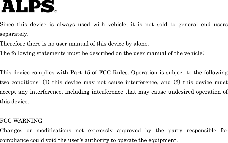   Since this device is always used with vehicle, it is not sold to general end users separately. Therefore there is no user manual of this device by alone. The following statements must be described on the user manual of the vehicle;  This device complies with Part 15 of FCC Rules. Operation is subject to the following two conditions: (1) this device may not cause interference, and (2) this device must accept any interference, including interference that may cause undesired operation of this device.  FCC WARNING Changes or modifications not expressly approved by the party responsible for compliance could void the user’s authority to operate the equipment.   