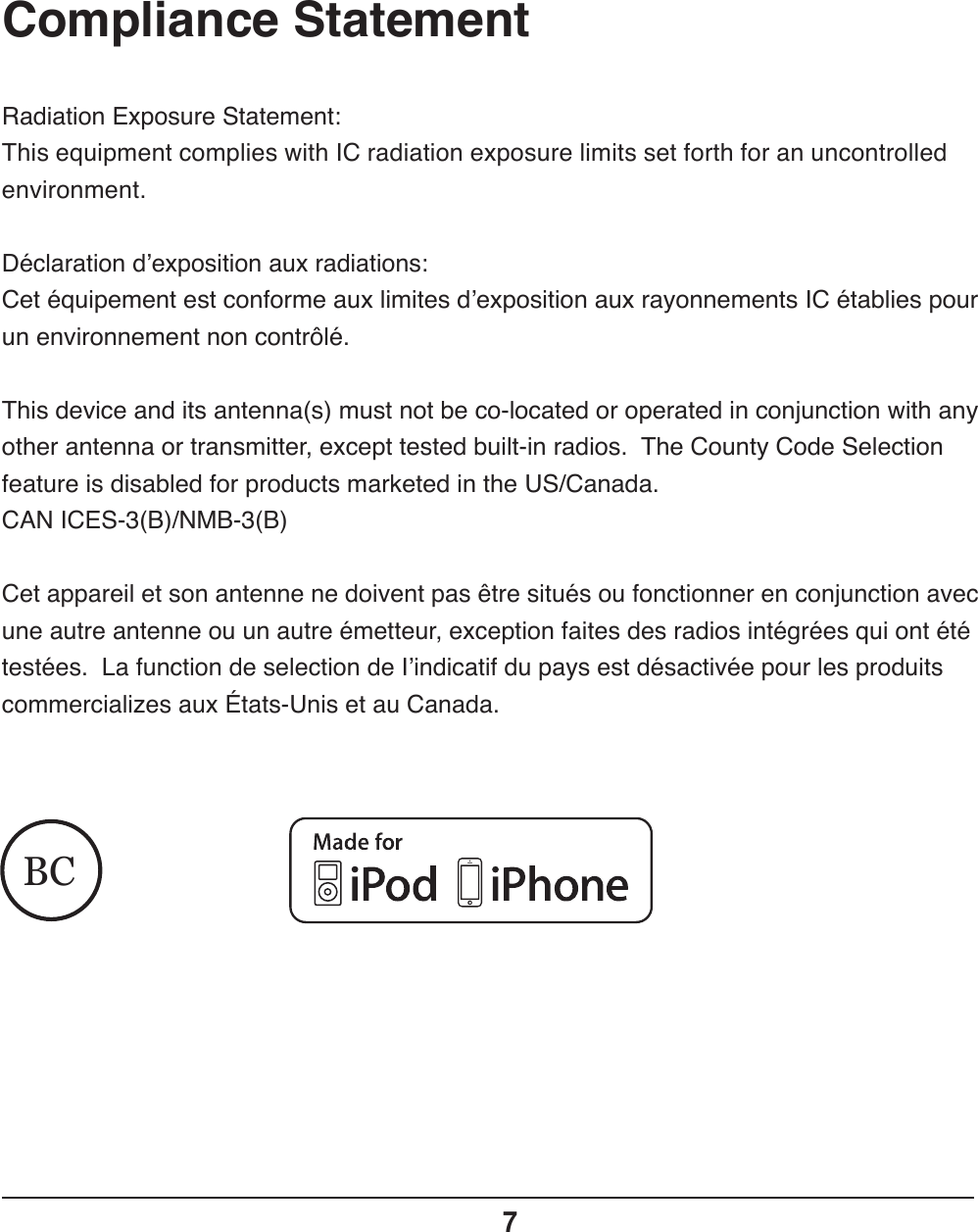 Compliance Statement7BCRadiation Exposure Statement:This equipment complies with IC radiation exposure limits set forth for an uncontrolled environment.Déclaration d’exposition aux radiations:Cet équipement est conforme aux limites d’exposition aux rayonnements IC établies pour un environnement non contrôlé.This device and its antenna(s) must not be co-located or operated in conjunction with any other antenna or transmitter, except tested built-in radios.  The County Code Selection feature is disabled for products marketed in the US/Canada.CAN ICES-3(B)/NMB-3(B)Cet appareil et son antenne ne doivent pas être situés ou fonctionner en conjunction avec une autre antenne ou un autre émetteur, exception faites des radios intégrées qui ont été testées.  La function de selection de I’indicatif du pays est désactivée pour les produits commercializes aux États-Unis et au Canada.