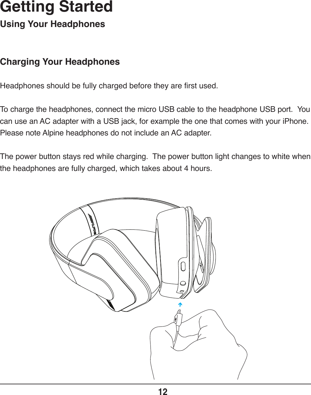 Charging Your HeadphonesGetting Started12Headphones should be fully charged before they are first used.To charge the headphones, connect the micro USB cable to the headphone USB port.  You can use an AC adapter with a USB jack, for example the one that comes with your iPhone.  Please note Alpine headphones do not include an AC adapter.  The power button stays red while charging.  The power button light changes to white when the headphones are fully charged, which takes about 4 hours.Using Your Headphones