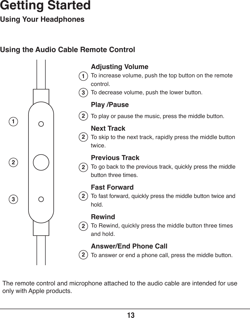 Using the Audio Cable Remote ControlGetting Started13Adjusting VolumeTo increase volume, push the top button on the remote control.To decrease volume, push the lower button.Play /PauseTo play or pause the music, press the middle button.Next TrackTo skip to the next track, rapidly press the middle button twice.Previous TrackTo go back to the previous track, quickly press the middle button three times.Fast ForwardTo fast forward, quickly press the middle button twice and hold.RewindTo Rewind, quickly press the middle button three times and hold.Answer/End Phone CallTo answer or end a phone call, press the middle button.Using Your Headphones12313222222The remote control and microphone attached to the audio cable are intended for use only with Apple products.