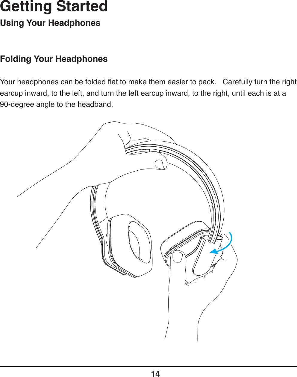 Folding Your HeadphonesGetting Started14Using Your HeadphonesYour headphones can be folded flat to make them easier to pack.   Carefully turn the right earcup inward, to the left, and turn the left earcup inward, to the right, until each is at a 90-degree angle to the headband.     