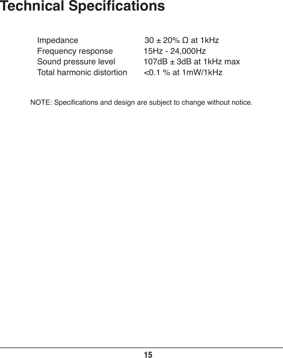 Technical Specifications15Impedance                             30 ± 20% Ω at 1kHzFrequency response           15Hz - 24,000HzSound pressure level           107dB ± 3dB at 1kHz maxTotal harmonic distortion  &lt;0.1 % at 1mW/1kHzNOTE: Specifications and design are subject to change without notice.