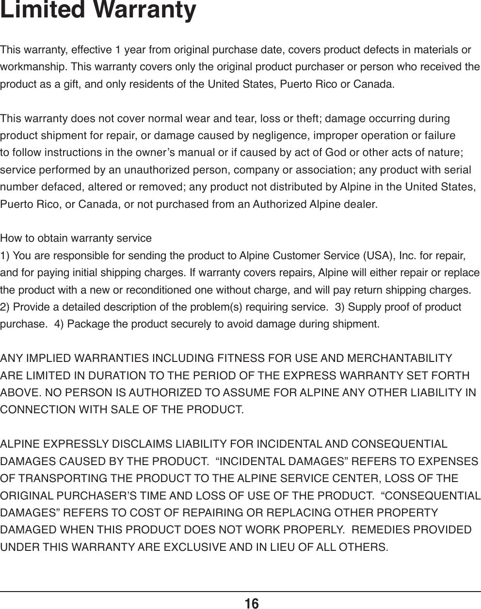 Limited Warranty16This warranty, effective 1 year from original purchase date, covers product defects in materials or workmanship. This warranty covers only the original product purchaser or person who received the product as a gift, and only residents of the United States, Puerto Rico or Canada.This warranty does not cover normal wear and tear, loss or theft; damage occurring during product shipment for repair, or damage caused by negligence, improper operation or failure to follow instructions in the owner’s manual or if caused by act of God or other acts of nature; service performed by an unauthorized person, company or association; any product with serial number defaced, altered or removed; any product not distributed by Alpine in the United States, Puerto Rico, or Canada, or not purchased from an Authorized Alpine dealer.How to obtain warranty service1) You are responsible for sending the product to Alpine Customer Service (USA), Inc. for repair, and for paying initial shipping charges. If warranty covers repairs, Alpine will either repair or replace the product with a new or reconditioned one without charge, and will pay return shipping charges. 2) Provide a detailed description of the problem(s) requiring service.  3) Supply proof of product purchase.  4) Package the product securely to avoid damage during shipment. ANY IMPLIED WARRANTIES INCLUDING FITNESS FOR USE AND MERCHANTABILITY ARE LIMITED IN DURATION TO THE PERIOD OF THE EXPRESS WARRANTY SET FORTH ABOVE. NO PERSON IS AUTHORIZED TO ASSUME FOR ALPINE ANY OTHER LIABILITY IN CONNECTION WITH SALE OF THE PRODUCT.ALPINE EXPRESSLY DISCLAIMS LIABILITY FOR INCIDENTAL AND CONSEQUENTIAL DAMAGES CAUSED BY THE PRODUCT.  “INCIDENTAL DAMAGES” REFERS TO EXPENSES OF TRANSPORTING THE PRODUCT TO THE ALPINE SERVICE CENTER, LOSS OF THE ORIGINAL PURCHASER’S TIME AND LOSS OF USE OF THE PRODUCT.  “CONSEQUENTIAL DAMAGES” REFERS TO COST OF REPAIRING OR REPLACING OTHER PROPERTY DAMAGED WHEN THIS PRODUCT DOES NOT WORK PROPERLY.  REMEDIES PROVIDED UNDER THIS WARRANTY ARE EXCLUSIVE AND IN LIEU OF ALL OTHERS.