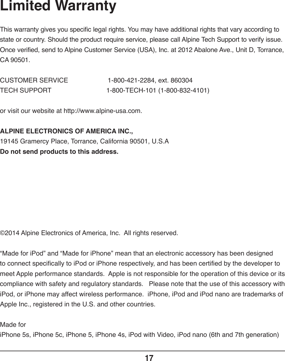 Limited Warranty17This warranty gives you specific legal rights. You may have additional rights that vary according to state or country. Should the product require service, please call Alpine Tech Support to verify issue.  Once verified, send to Alpine Customer Service (USA), Inc. at 2012 Abalone Ave., Unit D, Torrance, CA 90501.CUSTOMER SERVICE    1-800-421-2284, ext. 860304TECH SUPPORT                  1-800-TECH-101 (1-800-832-4101)or visit our website at http://www.alpine-usa.com.ALPINE ELECTRONICS OF AMERICA INC., 19145 Gramercy Place, Torrance, California 90501, U.S.ADo not send products to this address.©2014 Alpine Electronics of America, Inc.  All rights reserved.“Made for iPod” and “Made for iPhone” mean that an electronic accessory has been designed to connect specifically to iPod or iPhone respectively, and has been certified by the developer to meet Apple performance standards.  Apple is not responsible for the operation of this device or its compliance with safety and regulatory standards.   Please note that the use of this accessory with iPod, or iPhone may affect wireless performance.  iPhone, iPod and iPod nano are trademarks of Apple Inc., registered in the U.S. and other countries.Made foriPhone 5s, iPhone 5c, iPhone 5, iPhone 4s, iPod with Video, iPod nano (6th and 7th generation)