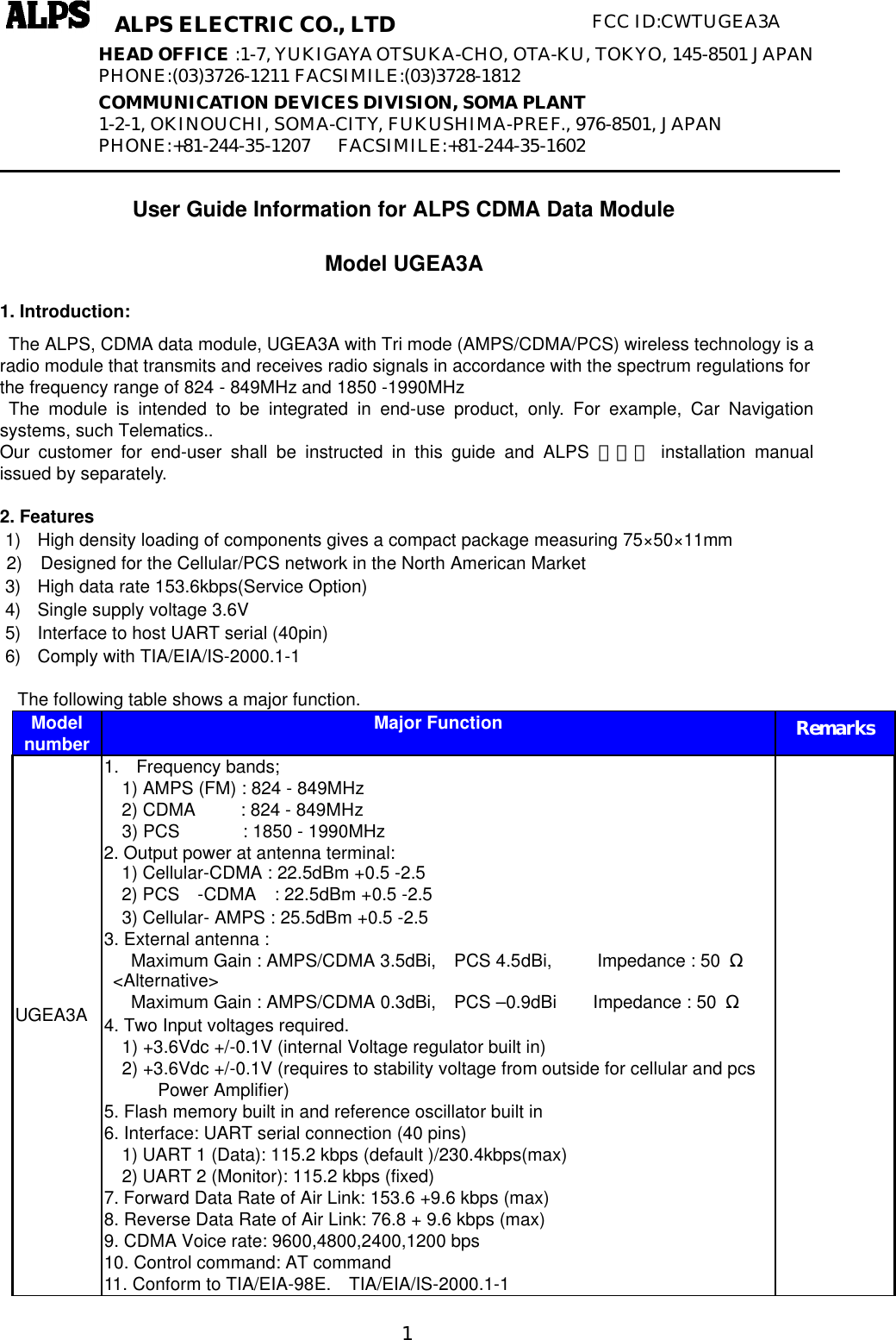   1ALPS ELECTRIC CO., LTD FCC ID:CWTUGEA3A    User Guide Information for ALPS CDMA Data Module Model UGEA3A 1. Introduction:  The ALPS, CDMA data module, UGEA3A with Tri mode (AMPS/CDMA/PCS) wireless technology is a radio module that transmits and receives radio signals in accordance with the spectrum regulations for the frequency range of 824 - 849MHz and 1850 -1990MHz  The module is intended to be integrated in end-use product, only. For example, Car Navigation systems, such Telematics.. Our customer for end-user shall be instructed in this guide and ALPS ＯＥＭ installation manual issued by separately.  2. Features 1) High density loading of components gives a compact package measuring 75×50×11mm 2)  Designed for the Cellular/PCS network in the North American Market 3) High data rate 153.6kbps(Service Option) 4) Single supply voltage 3.6V   5) Interface to host UART serial (40pin) 6) Comply with TIA/EIA/IS-2000.1-1    The following table shows a major function. Model number Major Function Remarks UGEA3A  1. Frequency bands;   1) AMPS (FM) : 824 - 849MHz 2) CDMA     : 824 - 849MHz 3) PCS       : 1850 - 1990MHz 2. Output power at antenna terminal:   1) Cellular-CDMA : 22.5dBm +0.5 -2.5   2) PCS  -CDMA  : 22.5dBm +0.5 -2.5 3) Cellular- AMPS : 25.5dBm +0.5 -2.5 3. External antenna : Maximum Gain : AMPS/CDMA 3.5dBi,  PCS 4.5dBi,     Impedance : 50  Ω  &lt;Alternative&gt; Maximum Gain : AMPS/CDMA 0.3dBi,  PCS –0.9dBi    Impedance : 50  Ω 4. Two Input voltages required.   1) +3.6Vdc +/-0.1V (internal Voltage regulator built in)     2) +3.6Vdc +/-0.1V (requires to stability voltage from outside for cellular and pcs Power Amplifier) 5. Flash memory built in and reference oscillator built in 6. Interface: UART serial connection (40 pins)   1) UART 1 (Data): 115.2 kbps (default )/230.4kbps(max) 2) UART 2 (Monitor): 115.2 kbps (fixed) 7. Forward Data Rate of Air Link: 153.6 +9.6 kbps (max) 8. Reverse Data Rate of Air Link: 76.8 + 9.6 kbps (max) 9. CDMA Voice rate: 9600,4800,2400,1200 bps 10. Control command: AT command 11. Conform to TIA/EIA-98E.  TIA/EIA/IS-2000.1-1  HEAD OFFICE :1-7, YUKIGAYA OTSUKA-CHO, OTA-KU, TOKYO, 145-8501 JAPAN PHONE:(03)3726-1211 FACSIMILE:(03)3728-1812 COMMUNICATION DEVICES DIVISION, SOMA PLANT 1-2-1, OKINOUCHI, SOMA-CITY, FUKUSHIMA-PREF., 976-8501, JAPAN PHONE:+81-244-35-1207    FACSIMILE:+81-244-35-1602 