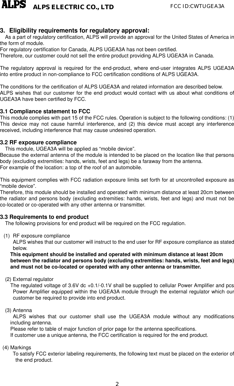   2ALPS ELECTRIC CO., LTD FCC ID:CWTUGEA3A  3. Eligibility requirements for regulatory approval: As a part of regulatory certification, ALPS will provide an approval for the United States of America in the form of module. For regulatory certification for Canada, ALPS UGEA3A has not been certified. Therefore, our customer could not sell the entire product providing ALPS UGEA3A in Canada.  The regulatory approval is required for the end-product, where end-user integrates ALPS UGEA3A  into entire product in non-compliance to FCC certification conditions of ALPS UGEA3A.  The conditions for the certification of ALPS UGEA3A and related information are described below. ALPS wishes that our customer for the end product would contact with us about what conditions of UGEA3A have been certified by FCC.  3.1 Compliance statement to FCC This module complies with part 15 of the FCC rules. Operation is subject to the following conditions: (1) This device may not cause harmful interference, and (2) this device must accept any interference received, including interference that may cause undesired operation.  3.2 RF exposure compliance This module, UGEA3A will be applied as “mobile device”. Because the external antenna of the module is intended to be placed on the location like that persons body (excluding extremities: hands, wrists, feet and legs) be a faraway from the antenna.   For example of the location: a top of the roof of an automobile.  This equipment complies with FCC radiation exposure limits set forth for at uncontrolled exposure as “mobile device”. Therefore, this module should be installed and operated with minimum distance at least 20cm between the radiator and persons body (excluding extremities: hands, wrists, feet and legs) and must not be co-located or co-operated with any other antenna or transmitter.  3.3 Requirements to end product The following provisions for end product will be required on the FCC regulation.  (1) RF exposure compliance ALPS wishes that our customer will instruct to the end user for RF exposure compliance as stated below.  This equipment should be installed and operated with minimum distance at least 20cm between the radiator and persons body (excluding extremities: hands, wrists, feet and legs) and must not be co-located or operated with any other antenna or transmitter.  (2) External regulator   The regulated voltage of 3.6V dc +0.1/-0.1V shall be supplied to cellular Power Amplifier and pcs Power Amplifier equipped within the UGEA3A module through the external regulator which our customer be required to provide into end product.  (3) Antenna      ALPS wishes that our customer shall use the UGEA3A module without any modifications including antenna.     Please refer to table of major function of prior page for the antenna specifications. If customer use a unique antenna, the FCC certification is required for the end product.     (4) Markings      To satisfy FCC exterior labeling requirements, the following text must be placed on the exterior of the end product.                  