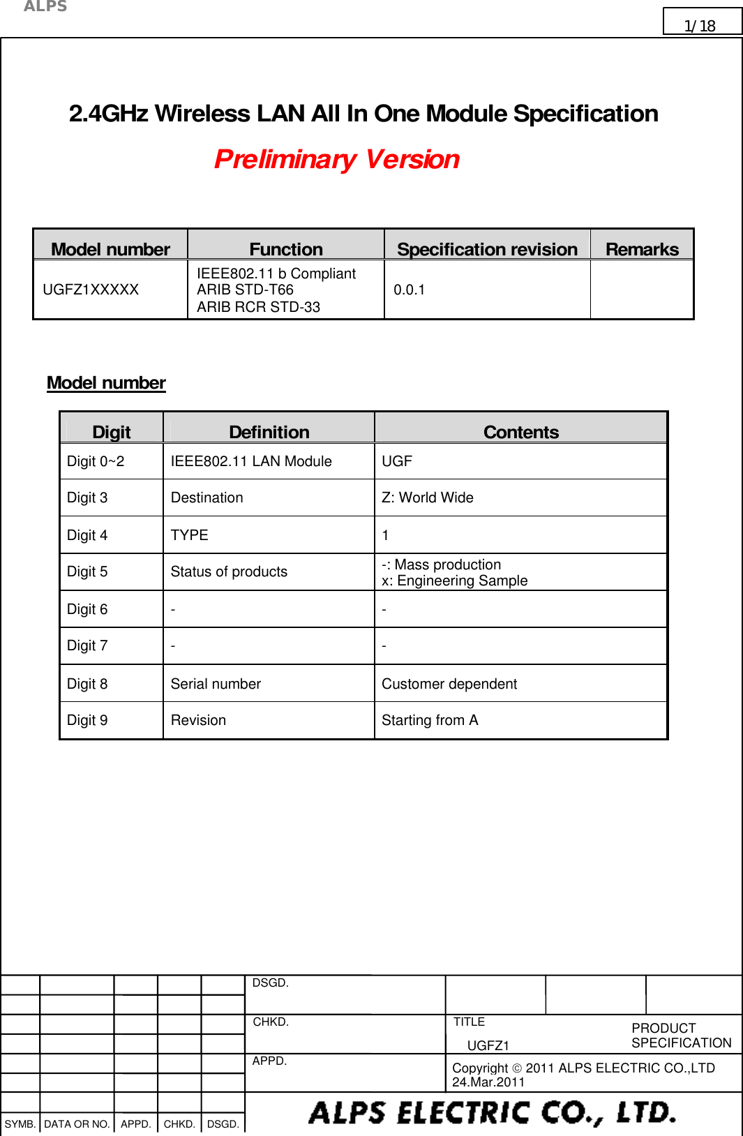    DSGD.  CHKD.   APPD.   TITLE   PRODUCT SPECIFICATION      SYMB. DATA OR NO. APPD. CHKD. DSGD.                                     Copyright  2011 ALPS ELECTRIC CO.,LTD 24.Mar.2011  ALPS 1/18                                                                      UGFZ1                                                                                                                                         2.4GHz Wireless LAN All In One Module Specification  Preliminary Version   Model number  Function  Specification revision Remarks UGFZ1XXXXX  IEEE802.11 b Compliant ARIB STD-T66 ARIB RCR STD-33  0.0.1      Model number Digit  Definition  Contents Digit 0~2  IEEE802.11 LAN Module  UGF Digit 3  Destination  Z: World Wide Digit 4  TYPE  1 Digit 5  Status of products  -: Mass production x: Engineering Sample Digit 6  -  - Digit 7  -  - Digit 8  Serial number  Customer dependent Digit 9  Revision    Starting from A      