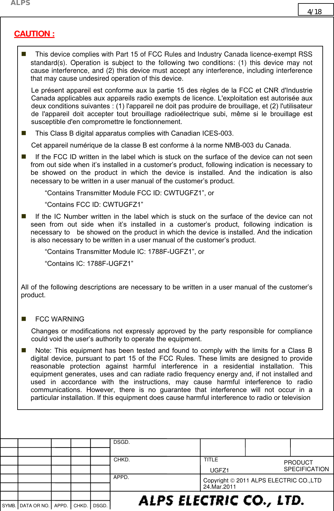   DSGD.  CHKD.   APPD.   TITLE   PRODUCT SPECIFICATION      SYMB. DATA OR NO. APPD. CHKD. DSGD.                                     Copyright  2011 ALPS ELECTRIC CO.,LTD 24.Mar.2011  ALPS 4/18                                                                      UGFZ1                                                                                                                                       CAUTION :  This device complies with Part 15 of FCC Rules and Industry Canada licence-exempt RSS standard(s).  Operation  is  subject  to  the  following  two  conditions:  (1)  this  device  may  not cause interference, and (2) this device must accept any interference, including interference that may cause undesired operation of this device. Le présent appareil est conforme aux la partie 15 des règles de la FCC et CNR d&apos;Industrie Canada applicables aux appareils radio exempts de licence. L&apos;exploitation est autorisée aux deux conditions suivantes : (1) l&apos;appareil ne doit pas produire de brouillage, et (2) l&apos;utilisateur de  l&apos;appareil  doit  accepter  tout  brouillage  radioélectrique  subi,  même  si  le  brouillage  est susceptible d&apos;en compromettre le fonctionnement.  This Class B digital apparatus complies with Canadian ICES-003. Cet appareil numérique de la classe B est conforme à la norme NMB-003 du Canada.    If the FCC ID written in the label which is stuck on the surface of the device can not seen from out side when it’s installed in a customer’s product, following indication is necessary to   be  showed  on  the  product  in  which  the  device  is  installed.  And  the  indication  is  also necessary to be written in a user manual of the customer’s product. “Contains Transmitter Module FCC ID: CWTUGFZ1”, or “Contains FCC ID: CWTUGFZ1”  If  the IC  Number  written  in  the  label  which  is  stuck  on  the  surface  of  the  device  can  not seen  from  out  side  when  it’s  installed  in  a  customer’s  product,  following  indication  is necessary to    be showed on the product in which the device is installed. And the indication is also necessary to be written in a user manual of the customer’s product. “Contains Transmitter Module IC: 1788F-UGFZ1”, or “Contains IC: 1788F-UGFZ1”  All of the following descriptions are necessary to be written in a user manual of the customer’s product.   FCC WARNING Changes  or  modifications  not  expressly  approved  by  the  party  responsible  for  compliance could void the user’s authority to operate the equipment.  Note:  This  equipment  has  been  tested  and  found  to  comply  with  the  limits  for  a  Class  B digital  device,  pursuant  to  part  15  of  the  FCC  Rules.  These  limits  are  designed  to  provide reasonable  protection  against  harmful  interference  in  a  residential  installation.  This equipment generates, uses and can radiate radio frequency energy and, if not installed and used  in  accordance  with  the  instructions,  may  cause  harmful  interference  to  radio communications.  However,  there  is  no  guarantee  that  interference  will  not  occur  in  a particular installation. If this equipment does cause harmful interference to radio or television    