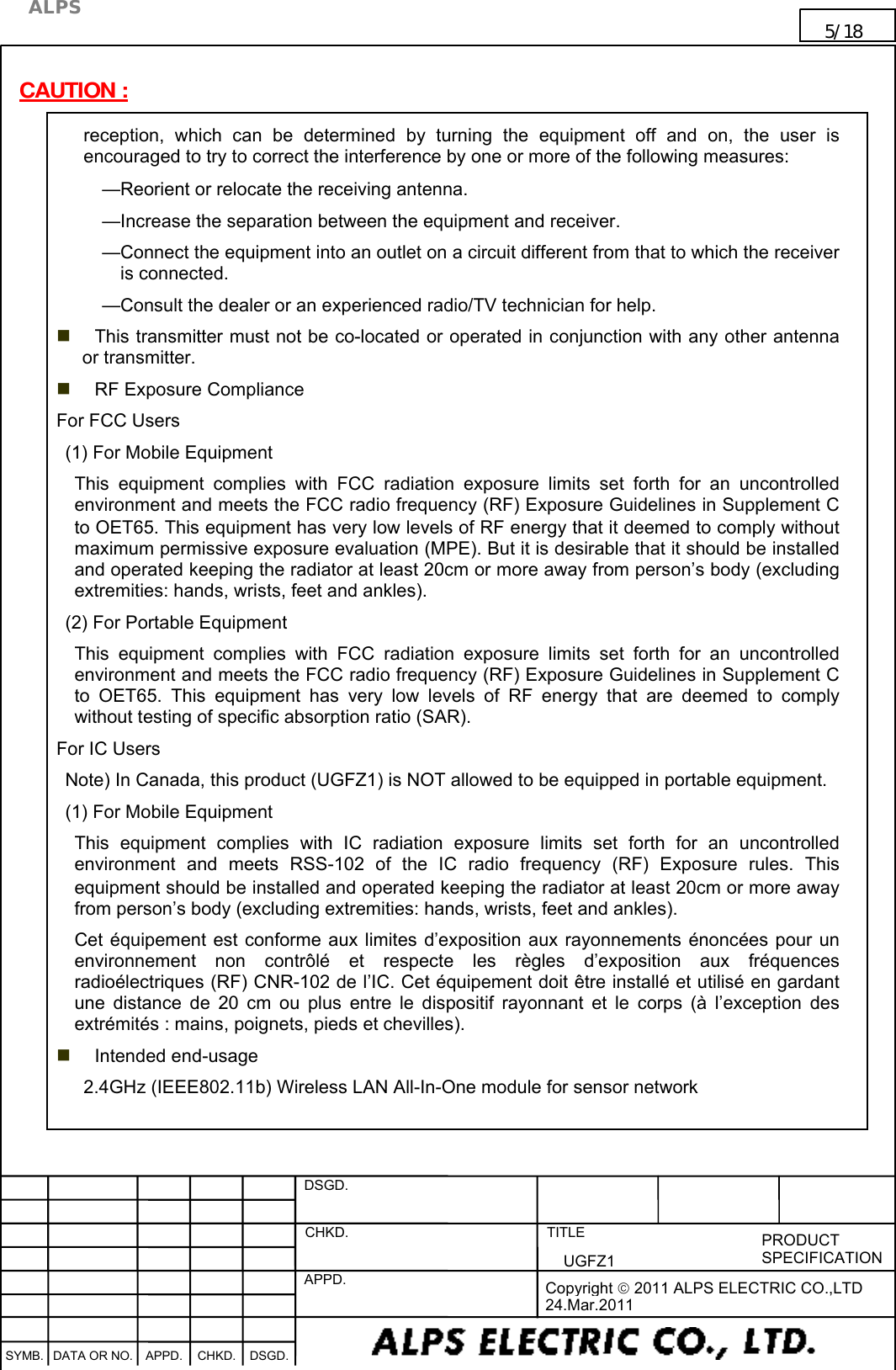    DSGD.  CHKD.   APPD.   TITLE   PRODUCT SPECIFICATION      SYMB. DATA OR NO. APPD. CHKD. DSGD.                                     Copyright  2011 ALPS ELECTRIC CO.,LTD 24.Mar.2011  ALPS 5/18                                                                      UGFZ1                                                                                                                                       CAUTION : reception,  which  can  be  determined  by  turning  the  equipment  off  and  on,  the  user  is encouraged to try to correct the interference by one or more of the following measures: —Reorient or relocate the receiving antenna. —Increase the separation between the equipment and receiver. —Connect the equipment into an outlet on a circuit different from that to which the receiver is connected. —Consult the dealer or an experienced radio/TV technician for help.  This transmitter must not be co-located or operated in conjunction with any other antenna or transmitter.  RF Exposure Compliance For FCC Users (1) For Mobile Equipment This  equipment  complies  with  FCC  radiation  exposure  limits  set  forth  for  an  uncontrolled environment and meets the FCC radio frequency (RF) Exposure Guidelines in Supplement C to OET65. This equipment has very low levels of RF energy that it deemed to comply without maximum permissive exposure evaluation (MPE). But it is desirable that it should be installed and operated keeping the radiator at least 20cm or more away from person’s body (excluding extremities: hands, wrists, feet and ankles). (2) For Portable Equipment This  equipment  complies  with  FCC  radiation  exposure  limits  set  forth  for  an  uncontrolled environment and meets the FCC radio frequency (RF) Exposure Guidelines in Supplement C to  OET65.  This  equipment  has  very  low  levels  of  RF  energy  that  are  deemed  to  comply without testing of specific absorption ratio (SAR). For IC Users Note) In Canada, this product (UGFZ1) is NOT allowed to be equipped in portable equipment. (1) For Mobile Equipment This  equipment  complies  with  IC  radiation  exposure  limits  set  forth  for  an  uncontrolled environment  and  meets  RSS-102  of  the  IC  radio  frequency  (RF)  Exposure  rules.  This equipment should be installed and operated keeping the radiator at least 20cm or more away from person’s body (excluding extremities: hands, wrists, feet and ankles). Cet équipement est conforme aux limites d’exposition aux rayonnements énoncées pour un environnement  non  contrôlé  et  respecte  les  règles  d’exposition  aux  fréquences radioélectriques (RF) CNR-102 de l’IC. Cet équipement doit être installé et utilisé en gardant une  distance  de  20  cm ou  plus entre  le  dispositif  rayonnant et le  corps  (à  l’exception  des extrémités : mains, poignets, pieds et chevilles).  Intended end-usage 2.4GHz (IEEE802.11b) Wireless LAN All-In-One module for sensor network    