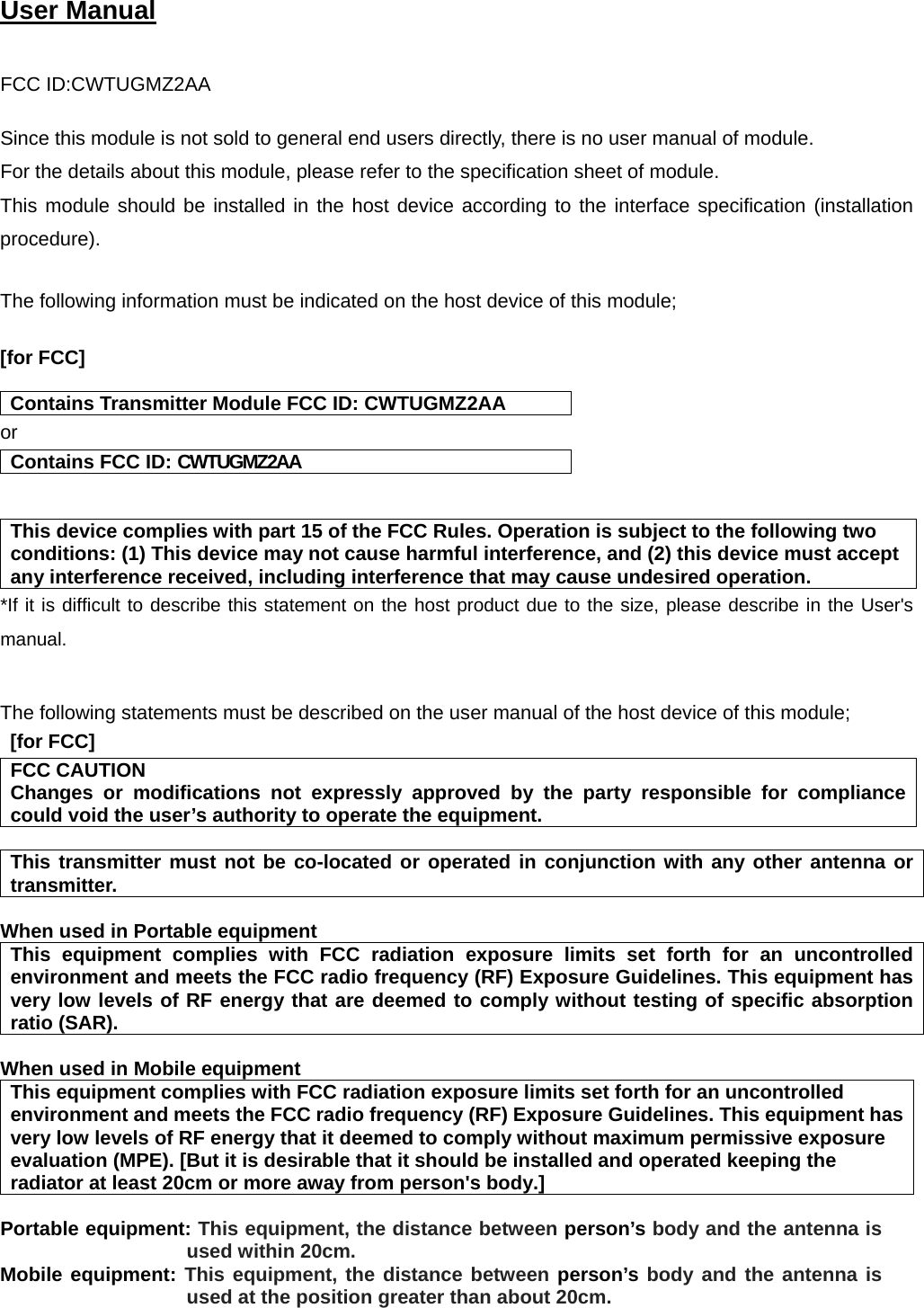  User Manual    FCC ID:CWTUGMZ2AA  Since this module is not sold to general end users directly, there is no user manual of module. For the details about this module, please refer to the specification sheet of module.    This module should be installed in the host device according to the interface specification (installation procedure).   The following information must be indicated on the host device of this module;  [for FCC]    Contains Transmitter Module FCC ID: CWTUGMZ2AA or Contains FCC ID: CWTUGMZ2AA   This device complies with part 15 of the FCC Rules. Operation is subject to the following two conditions: (1) This device may not cause harmful interference, and (2) this device must accept any interference received, including interference that may cause undesired operation. *If it is difficult to describe this statement on the host product due to the size, please describe in the User&apos;s manual.   The following statements must be described on the user manual of the host device of this module;  [for FCC]   FCC CAUTION Changes or modifications not expressly approved by the party responsible for compliance could void the user’s authority to operate the equipment.  This transmitter must not be co-located or operated in conjunction with any other antenna or transmitter.  When used in Portable equipment   This equipment complies with FCC radiation exposure limits set forth for an uncontrolled environment and meets the FCC radio frequency (RF) Exposure Guidelines. This equipment has very low levels of RF energy that are deemed to comply without testing of specific absorption ratio (SAR).  When used in Mobile equipment   This equipment complies with FCC radiation exposure limits set forth for an uncontrolled environment and meets the FCC radio frequency (RF) Exposure Guidelines. This equipment has very low levels of RF energy that it deemed to comply without maximum permissive exposure evaluation (MPE). [But it is desirable that it should be installed and operated keeping the radiator at least 20cm or more away from person&apos;s body.]  Portable equipment: This equipment, the distance between person’s body and the antenna is used within 20cm. Mobile equipment: This equipment, the distance between person’s body and the antenna is used at the position greater than about 20cm. 