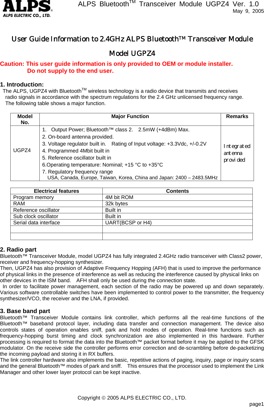       ALPS BluetoothTM Transceiver Module UGPZ4 Ver. 1.0   May 9, 2005  Copyright © 2005 ALPS ELECTRIC CO., LTD.                            page1 User Guide Information to 2.4GHz ALPS BluetoothTM Transceiver Module   Model UGPZ4 Caution: This user guide information is only provided to OEM or module installer.          Do not supply to the end user.  1. Introduction:   The ALPS, UGPZ4 with BluetoothTM wireless technology is a radio device that transmits and receives     radio signals in accordance with the spectrum regulations for the 2.4 GHz unlicensed frequency range.     The following table shows a major function.  Model No.  Major Function  Remarks UGPZ4  1.  Output Power; Bluetooth™ class 2.    2.5mW (+4dBm) Max. 2. On-board antenna provided. 3. Voltage regulator built in.    Rating of Input voltage: +3.3Vdc, +/-0.2V 4. Programmed 4Mbit built in 5. Reference oscillator built in 6.Operating temperature: Nominal; +15 °C to +35°C 7. Regulatory frequency range   USA, Canada, Europe, Taiwan, Korea, China and Japan: 2400 – 2483.5MHz Integrated antenna provided  Electrical features  Contents Program memory  4M bit ROM RAM 32k bytes Reference oscillator  Built in Sub clock oscillator  Built in Serial data interface  UART(BCSP or H4)      2. Radio part Bluetooth™ Transceiver Module, model UGPZ4 has fully integrated 2.4GHz radio transceiver with Class2 power, receiver and frequency-hopping synthesizer.   Then, UGPZ4 has also provision of Adaptive Frequency Hopping (AFH) that is used to improve the performance of physical links in the presence of interference as well as reducing the interference caused by physical links on other devices in the ISM band.    AFH shall only be used during the connection state. In order to facilitate power management, each section of the radio may be powered up and down separately.  Various software controllable switches have been implemented to control power to the transmitter, the frequency synthesizer/VCO, the receiver and the LNA, if provided.  3. Base band part Bluetooth™ Transceiver Module contains link controller, which performs all the real-time functions of the Bluetooth™ baseband protocol layer, including data transfer and connection management. The device also controls states of operation enables sniff, park and hold modes of operation. Real-time functions such as frequency-hopping burst timing and clock synchronization are also implemented in this hardware. Further processing is required to format the data into the Bluetooth™ packet format before it may be applied to the GFSK modulator. On the receive side the controller performs error correction and de-scrambling before de-packetizing the incoming payload and storing it in RX buffers. The link controller hardware also implements the basic, repetitive actions of paging, inquiry, page or inquiry scans and the general Bluetooth™ modes of park and sniff.    This ensures that the processor used to implement the Link Manager and other lower layer protocol can be kept inactive.     