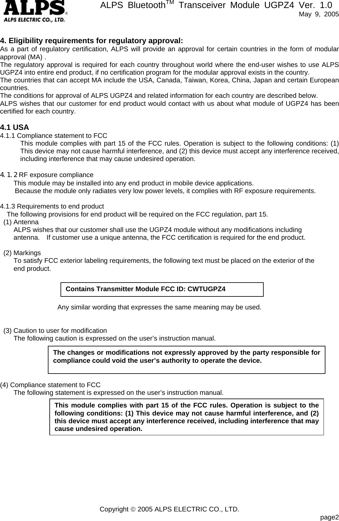       ALPS BluetoothTM Transceiver Module UGPZ4 Ver. 1.0   May 9, 2005  Copyright © 2005 ALPS ELECTRIC CO., LTD.                            page2 4. Eligibility requirements for regulatory approval: As a part of regulatory certification, ALPS will provide an approval for certain countries in the form of modular approval (MA) . The regulatory approval is required for each country throughout world where the end-user wishes to use ALPS UGPZ4 into entire end product, if no certification program for the modular approval exists in the country. The countries that can accept MA include the USA, Canada, Taiwan, Korea, China, Japan and certain European countries. The conditions for approval of ALPS UGPZ4 and related information for each country are described below. ALPS wishes that our customer for end product would contact with us about what module of UGPZ4 has been certified for each country.  4.1 USA 4.1.1 Compliance statement to FCC This module complies with part 15 of the FCC rules. Operation is subject to the following conditions: (1) This device may not cause harmful interference, and (2) this device must accept any interference received, including interference that may cause undesired operation.  4.1.2 RF exposure compliance This module may be installed into any end product in mobile device applications.   Because the module only radiates very low power levels, it complies with RF exposure requirements.    4.1.3 Requirements to end product The following provisions for end product will be required on the FCC regulation, part 15.  (1) Antenna         ALPS wishes that our customer shall use the UGPZ4 module without any modifications including antenna.    If customer use a unique antenna, the FCC certification is required for the end product.   (2) Markings         To satisfy FCC exterior labeling requirements, the following text must be placed on the exterior of the       end product.                            Any similar wording that expresses the same meaning may be used.     (3) Caution to user for modification         The following caution is expressed on the user’s instruction manual.      (4) Compliance statement to FCC         The following statement is expressed on the user’s instruction manual.             The changes or modifications not expressly approved by the party responsible for compliance could void the user’s authority to operate the device. This module complies with part 15 of the FCC rules. Operation is subject to the following conditions: (1) This device may not cause harmful interference, and (2) this device must accept any interference received, including interference that may cause undesired operation. Contains Transmitter Module FCC ID: CWTUGPZ4 