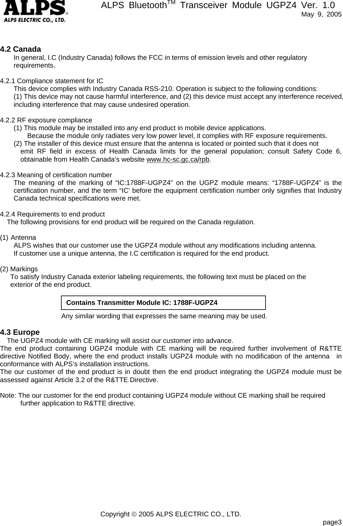       ALPS BluetoothTM Transceiver Module UGPZ4 Ver. 1.0   May 9, 2005  Copyright © 2005 ALPS ELECTRIC CO., LTD.                            page3  4.2 Canada In general, I.C (Industry Canada) follows the FCC in terms of emission levels and other regulatory requirements.  4.2.1 Compliance statement for IC This device complies with Industry Canada RSS-210. Operation is subject to the following conditions:   (1) This device may not cause harmful interference, and (2) this device must accept any interference received, including interference that may cause undesired operation.  4.2.2 RF exposure compliance   (1) This module may be installed into any end product in mobile device applications. Because the module only radiates very low power level, it complies with RF exposure requirements.         (2) The installer of this device must ensure that the antenna is located or pointed such that it does not   emit RF field in excess of Health Canada limits for the general population; consult Safety Code 6, obtainable from Health Canada’s website www.hc-sc.gc.ca/rpb.  4.2.3 Meaning of certification number The meaning of the marking of “IC:1788F-UGPZ4” on the UGPZ module means: “1788F-UGPZ4” is the certification number, and the term “IC’ before the equipment certification number only signifies that Industry Canada technical specifications were met.  4.2.4 Requirements to end product The following provisions for end product will be required on the Canada regulation.  (1) Antenna         ALPS wishes that our customer use the UGPZ4 module without any modifications including antenna.         If customer use a unique antenna, the I.C certification is required for the end product.  (2) Markings       To satisfy Industry Canada exterior labeling requirements, the following text must be placed on the   exterior of the end product.                             Any similar wording that expresses the same meaning may be used.  4.3 Europe The UGPZ4 module with CE marking will assist our customer into advance. The end product containing UGPZ4 module with CE marking will be required further involvement of R&amp;TTE directive Notified Body, where the end product installs UGPZ4 module with no modification of the antenna  in conformance with ALPS’s installation instructions. The our customer of the end product is in doubt then the end product integrating the UGPZ4 module must be assessed against Article 3.2 of the R&amp;TTE Directive.     Note: The our customer for the end product containing UGPZ4 module without CE marking shall be required further application to R&amp;TTE directive. Contains Transmitter Module IC: 1788F-UGPZ4 