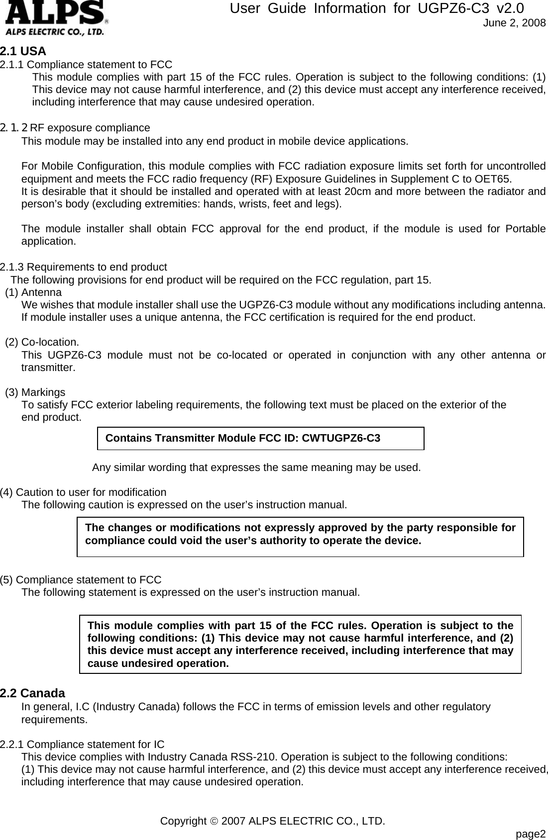        User Guide Information for UGPZ6-C3 v2.0               June 2, 2008 Copyright © 2007 ALPS ELECTRIC CO., LTD.                            page2 2.1 USA 2.1.1 Compliance statement to FCC This module complies with part 15 of the FCC rules. Operation is subject to the following conditions: (1) This device may not cause harmful interference, and (2) this device must accept any interference received, including interference that may cause undesired operation.  2.1.2 RF exposure compliance This module may be installed into any end product in mobile device applications.    For Mobile Configuration, this module complies with FCC radiation exposure limits set forth for uncontrolled equipment and meets the FCC radio frequency (RF) Exposure Guidelines in Supplement C to OET65.   It is desirable that it should be installed and operated with at least 20cm and more between the radiator and person’s body (excluding extremities: hands, wrists, feet and legs).     The module installer shall obtain FCC approval for the end product, if the module is used for Portable application.  2.1.3 Requirements to end product The following provisions for end product will be required on the FCC regulation, part 15.  (1) Antenna         We wishes that module installer shall use the UGPZ6-C3 module without any modifications including antenna.     If module installer uses a unique antenna, the FCC certification is required for the end product.   (2) Co-location.     This UGPZ6-C3 module must not be co-located or operated in conjunction with any other antenna or transmitter.   (3) Markings         To satisfy FCC exterior labeling requirements, the following text must be placed on the exterior of the       end product.                                    Any similar wording that expresses the same meaning may be used.  (4) Caution to user for modification         The following caution is expressed on the user’s instruction manual.      (5) Compliance statement to FCC         The following statement is expressed on the user’s instruction manual.                                                             2.2 Canada In general, I.C (Industry Canada) follows the FCC in terms of emission levels and other regulatory requirements.  2.2.1 Compliance statement for IC This device complies with Industry Canada RSS-210. Operation is subject to the following conditions:   (1) This device may not cause harmful interference, and (2) this device must accept any interference received, including interference that may cause undesired operation.   The changes or modifications not expressly approved by the party responsible for compliance could void the user’s authority to operate the device. This module complies with part 15 of the FCC rules. Operation is subject to the following conditions: (1) This device may not cause harmful interference, and (2) this device must accept any interference received, including interference that may cause undesired operation.Contains Transmitter Module FCC ID: CWTUGPZ6-C3 