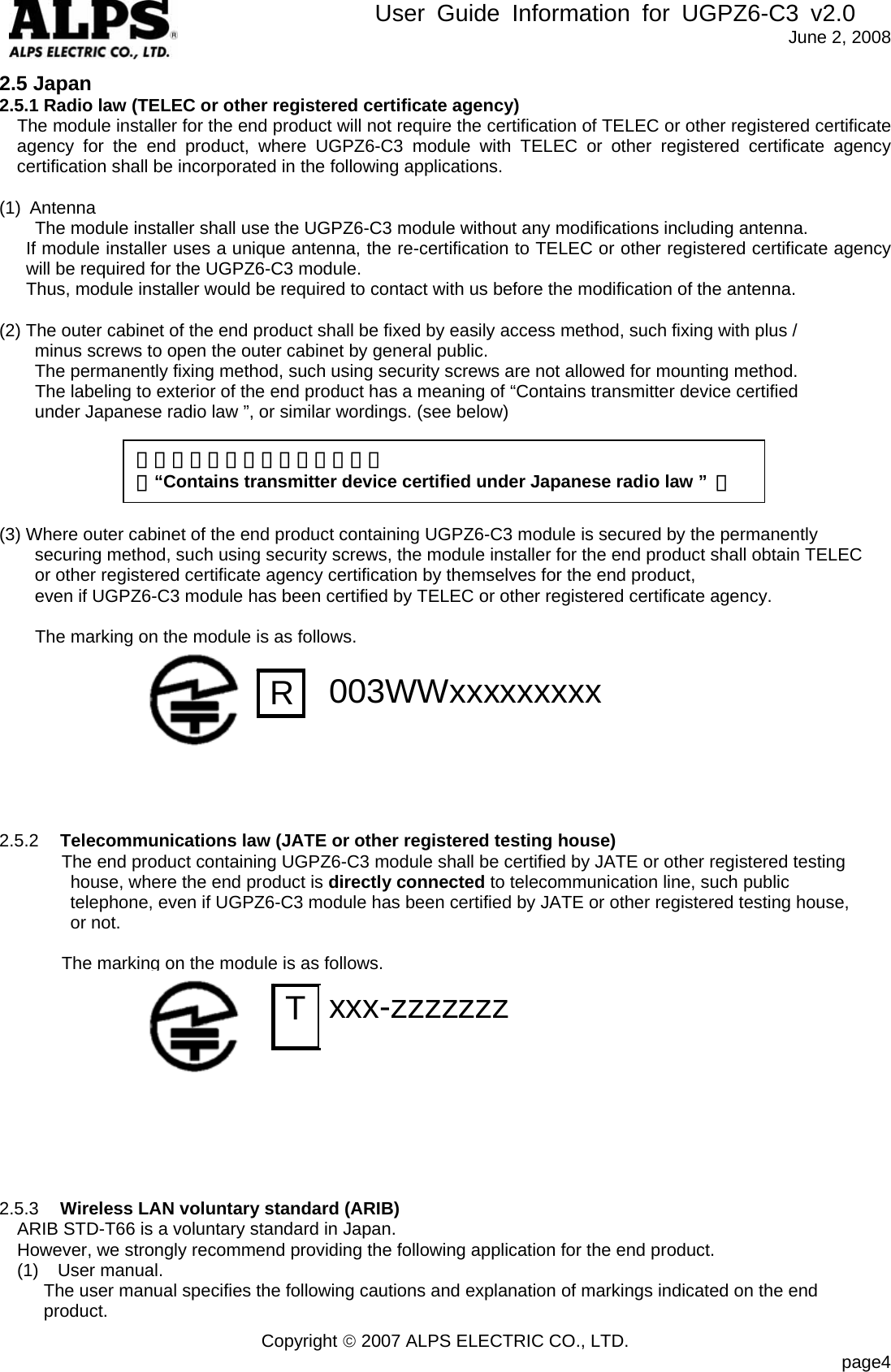        User Guide Information for UGPZ6-C3 v2.0               June 2, 2008 Copyright © 2007 ALPS ELECTRIC CO., LTD.                            page4 2.5 Japan 2.5.1 Radio law (TELEC or other registered certificate agency) The module installer for the end product will not require the certification of TELEC or other registered certificate agency for the end product, where UGPZ6-C3 module with TELEC or other registered certificate agency certification shall be incorporated in the following applications.  (1) Antenna       The module installer shall use the UGPZ6-C3 module without any modifications including antenna.   If module installer uses a unique antenna, the re-certification to TELEC or other registered certificate agency   will be required for the UGPZ6-C3 module.       Thus, module installer would be required to contact with us before the modification of the antenna.  (2) The outer cabinet of the end product shall be fixed by easily access method, such fixing with plus /   minus screws to open the outer cabinet by general public.   The permanently fixing method, such using security screws are not allowed for mounting method.     The labeling to exterior of the end product has a meaning of “Contains transmitter device certified   under Japanese radio law ”, or similar wordings. (see below)      (3) Where outer cabinet of the end product containing UGPZ6-C3 module is secured by the permanently   securing method, such using security screws, the module installer for the end product shall obtain TELEC or other registered certificate agency certification by themselves for the end product,   even if UGPZ6-C3 module has been certified by TELEC or other registered certificate agency.          The marking on the module is as follows.          2.5.2  Telecommunications law (JATE or other registered testing house) The end product containing UGPZ6-C3 module shall be certified by JATE or other registered testing   house, where the end product is directly connected to telecommunication line, such public   telephone, even if UGPZ6-C3 module has been certified by JATE or other registered testing house,   or not.                The marking on the module is as follows.                         2.5.3  Wireless LAN voluntary standard (ARIB) ARIB STD-T66 is a voluntary standard in Japan. However, we strongly recommend providing the following application for the end product. (1) User manual.       The user manual specifies the following cautions and explanation of markings indicated on the end    product. 「電波法適合無線設備を内蔵」 （“Contains transmitter device certified under Japanese radio law ”  ） R  003WWxxxxxxxxx  T  xxx-zzzzzzz  
