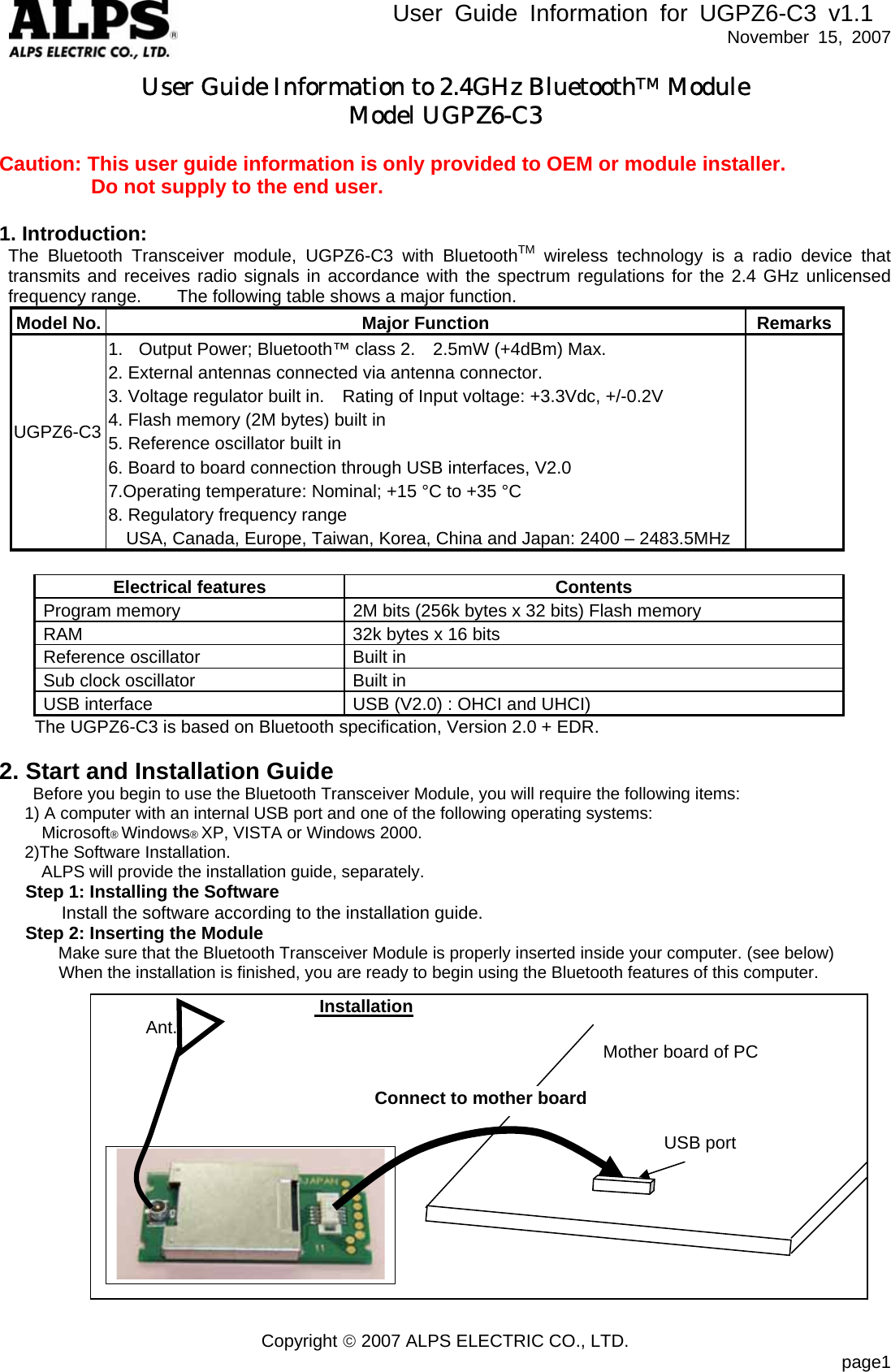        User Guide Information for UGPZ6-C3 v1.1   November 15, 2007 User Guide Information to 2.4GHz BluetoothTM Module Model UGPZ6-C3  Caution: This user guide information is only provided to OEM or module installer.          Do not supply to the end user.    1. Introduction:  The Bluetooth Transceiver module, UGPZ6-C3 with BluetoothTM wireless technology is a radio device that transmits and receives radio signals in accordance with the spectrum regulations for the 2.4 GHz unlicensed frequency range.    The following table shows a major function. Model No. Major Function RemarksUGPZ6-C3  1.  Output Power; Bluetooth™ class 2.    2.5mW (+4dBm) Max. 2. External antennas connected via antenna connector. 3. Voltage regulator built in.    Rating of Input voltage: +3.3Vdc, +/-0.2V 4. Flash memory (2M bytes) built in 5. Reference oscillator built in 6. Board to board connection through USB interfaces, V2.0 7.Operating temperature: Nominal; +15 °C to +35 °C   8. Regulatory frequency range     USA, Canada, Europe, Taiwan, Korea, China and Japan: 2400 – 2483.5MHz       Electrical features Contents Program memory  2M bits (256k bytes x 32 bits) Flash memory RAM  32k bytes x 16 bits Reference oscillator  Built in Sub clock oscillator  Built in USB interface  USB (V2.0) : OHCI and UHCI) The UGPZ6-C3 is based on Bluetooth specification, Version 2.0 + EDR.   2. Start and Installation Guide Before you begin to use the Bluetooth Transceiver Module, you will require the following items: 1) A computer with an internal USB port and one of the following operating systems: Microsoft® Windows® XP, VISTA or Windows 2000. 2)The Software Installation.     ALPS will provide the installation guide, separately. Step 1: Installing the Software               Install the software according to the installation guide. Step 2: Inserting the Module Make sure that the Bluetooth Transceiver Module is properly inserted inside your computer. (see below) When the installation is finished, you are ready to begin using the Bluetooth features of this computer.                           Installation      Ant.            Connect to mother board USB port   Mother board of PC                 Copyright © 2007 ALPS ELECTRIC CO., LTD.                           page1  
