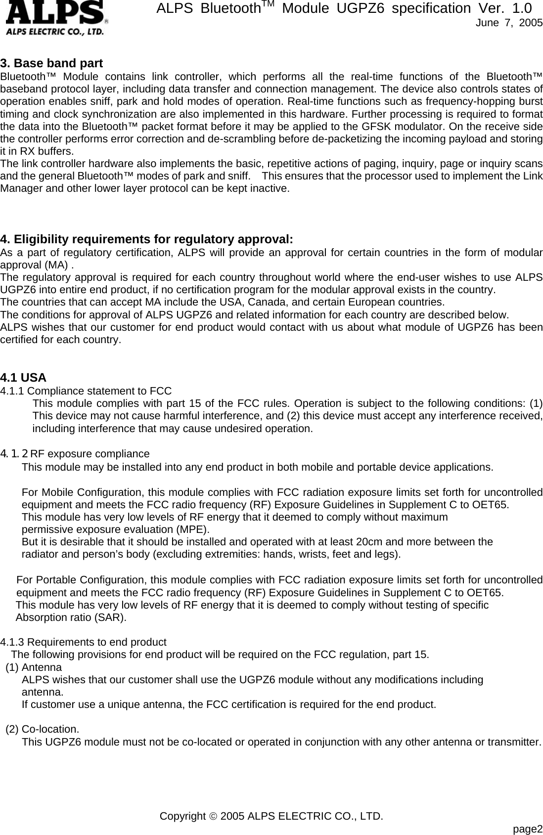       ALPS BluetoothTM Module UGPZ6 specification Ver. 1.0   June 7, 2005 Copyright © 2005 ALPS ELECTRIC CO., LTD.                            page2  3. Base band part Bluetooth™ Module contains link controller, which performs all the real-time functions of the Bluetooth™ baseband protocol layer, including data transfer and connection management. The device also controls states of operation enables sniff, park and hold modes of operation. Real-time functions such as frequency-hopping burst timing and clock synchronization are also implemented in this hardware. Further processing is required to format the data into the Bluetooth™ packet format before it may be applied to the GFSK modulator. On the receive side the controller performs error correction and de-scrambling before de-packetizing the incoming payload and storing it in RX buffers. The link controller hardware also implements the basic, repetitive actions of paging, inquiry, page or inquiry scans and the general Bluetooth™ modes of park and sniff.    This ensures that the processor used to implement the Link Manager and other lower layer protocol can be kept inactive.      4. Eligibility requirements for regulatory approval: As a part of regulatory certification, ALPS will provide an approval for certain countries in the form of modular approval (MA) . The regulatory approval is required for each country throughout world where the end-user wishes to use ALPS UGPZ6 into entire end product, if no certification program for the modular approval exists in the country. The countries that can accept MA include the USA, Canada, and certain European countries. The conditions for approval of ALPS UGPZ6 and related information for each country are described below. ALPS wishes that our customer for end product would contact with us about what module of UGPZ6 has been certified for each country.   4.1 USA 4.1.1 Compliance statement to FCC This module complies with part 15 of the FCC rules. Operation is subject to the following conditions: (1) This device may not cause harmful interference, and (2) this device must accept any interference received, including interference that may cause undesired operation.  4.1.2 RF exposure compliance This module may be installed into any end product in both mobile and portable device applications.    For Mobile Configuration, this module complies with FCC radiation exposure limits set forth for uncontrolled equipment and meets the FCC radio frequency (RF) Exposure Guidelines in Supplement C to OET65.   This module has very low levels of RF energy that it deemed to comply without maximum   permissive exposure evaluation (MPE).     But it is desirable that it should be installed and operated with at least 20cm and more between the radiator and person’s body (excluding extremities: hands, wrists, feet and legs).     For Portable Configuration, this module complies with FCC radiation exposure limits set forth for uncontrolled equipment and meets the FCC radio frequency (RF) Exposure Guidelines in Supplement C to OET65.   This module has very low levels of RF energy that it is deemed to comply without testing of specific Absorption ratio (SAR).  4.1.3 Requirements to end product The following provisions for end product will be required on the FCC regulation, part 15.  (1) Antenna         ALPS wishes that our customer shall use the UGPZ6 module without any modifications including antenna.   If customer use a unique antenna, the FCC certification is required for the end product.   (2) Co-location.         This UGPZ6 module must not be co-located or operated in conjunction with any other antenna or transmitter.     