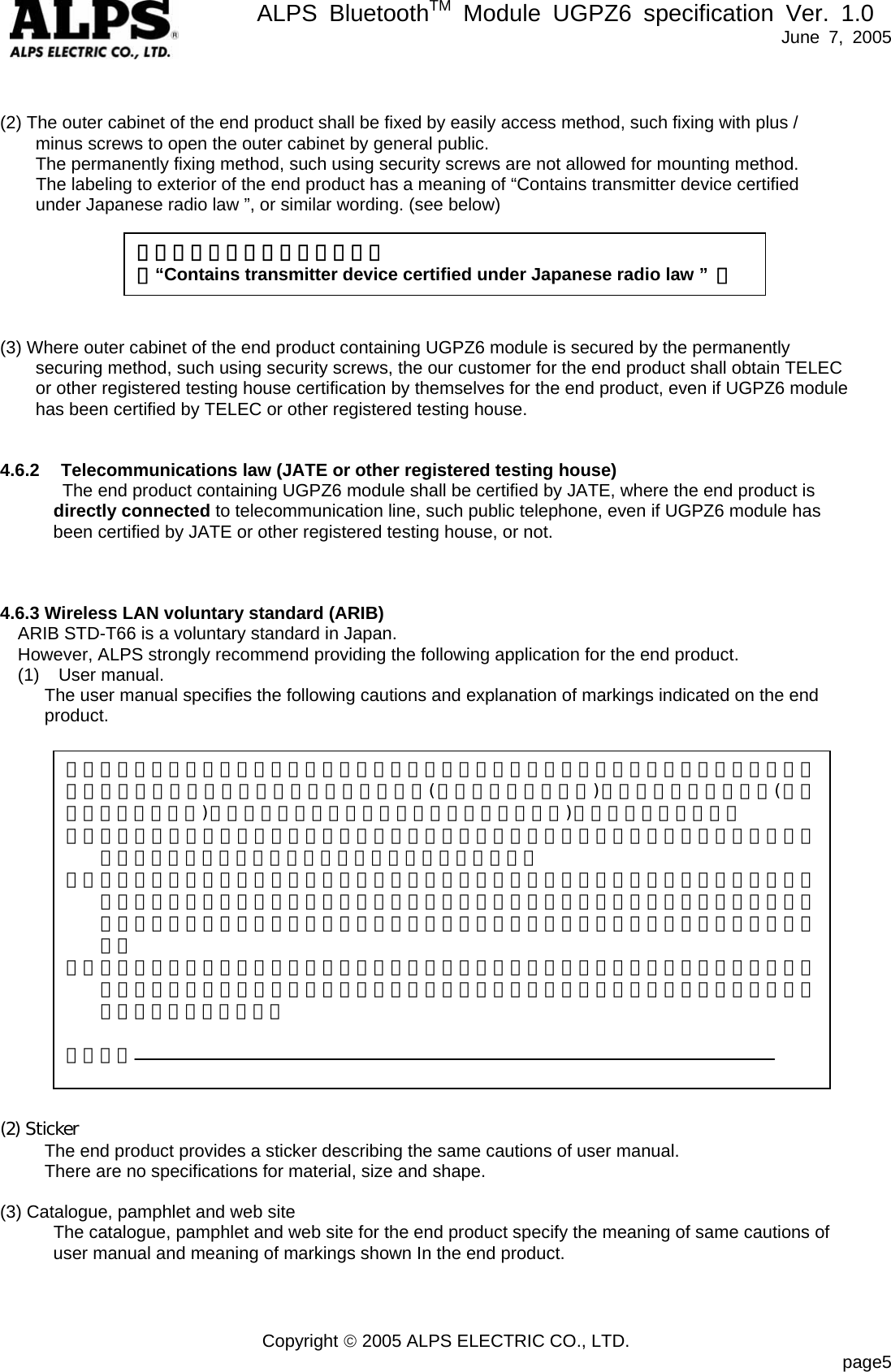       ALPS BluetoothTM Module UGPZ6 specification Ver. 1.0   June 7, 2005 Copyright © 2005 ALPS ELECTRIC CO., LTD.                            page5   (2) The outer cabinet of the end product shall be fixed by easily access method, such fixing with plus /   minus screws to open the outer cabinet by general public.   The permanently fixing method, such using security screws are not allowed for mounting method.     The labeling to exterior of the end product has a meaning of “Contains transmitter device certified   under Japanese radio law ”, or similar wording. (see below)       (3) Where outer cabinet of the end product containing UGPZ6 module is secured by the permanently   securing method, such using security screws, the our customer for the end product shall obtain TELEC or other registered testing house certification by themselves for the end product, even if UGPZ6 module   has been certified by TELEC or other registered testing house.   4.6.2 Telecommunications law (JATE or other registered testing house) The end product containing UGPZ6 module shall be certified by JATE, where the end product is   directly connected to telecommunication line, such public telephone, even if UGPZ6 module has been certified by JATE or other registered testing house, or not.    4.6.3 Wireless LAN voluntary standard (ARIB) ARIB STD-T66 is a voluntary standard in Japan. However, ALPS strongly recommend providing the following application for the end product. (1) User manual.       The user manual specifies the following cautions and explanation of markings indicated on the end    product.                                                    (2) Sticker           The end product provides a sticker describing the same cautions of user manual.      There are no specifications for material, size and shape.  (3) Catalogue, pamphlet and web site             The catalogue, pamphlet and web site for the end product specify the meaning of same cautions of   user manual and meaning of markings shown In the end product.    「電波法適合無線設備を内蔵」 （“Contains transmitter device certified under Japanese radio law ”  ） この機器の使用周波数帯では、電子レンジ等の産業・科学・医療用機器のほか、工場の製造ライン等で使用されている移動体識別用の構内無線局(免許を要する無線局)及び特定小電力無線局(免許を要しない無線局)並びにアマチュア無線局（免許を要する無線局)が運用されています。 １． この機器を使用する前に、近くで移動体識別用の構内無線局及び特定小電力無線局並びにアマチュア無線局が運用されていないことを確認して下さい。 ２． 万一、この機器から移動体識別用の構内無線局に対して有害な電波干渉の事例が発生した場合には、速やかに使用周波数を変更するか又は電波の発射を停止した上、下記連絡先にご連絡頂き、混信回避のための処置等（例えば、パーティションの設置など）についてご相談して下さい。 ３． その他、この機器から移動体識別用の特定小電力無線局あるいはアマチュア無線局に対して、有害な電波干渉の事例が発生した場合などの何かお困りのことが起きたときは、次の連絡先へお問い合わせください。  連絡先：  
