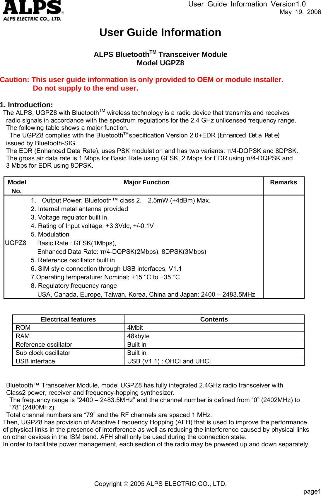 User Guide Information Version1.0   May 19, 2006 User Guide Information  ALPS BluetoothTM Transceiver Module Model UGPZ8  Caution: This user guide information is only provided to OEM or module installer.          Do not supply to the end user.    1. Introduction:   The ALPS, UGPZ8 with BluetoothTM wireless technology is a radio device that transmits and receives     radio signals in accordance with the spectrum regulations for the 2.4 GHz unlicensed frequency range.     The following table shows a major function.       The UGPZ8 complies with the BluetoothTM specification Version 2.0+EDR (Enhanced Data Rate)  issued by Bluetooth-SIG. The EDR (Enhanced Data Rate), uses PSK modulation and has two variants: π/4-DQPSK and 8DPSK.   The gross air data rate is 1 Mbps for Basic Rate using GFSK, 2 Mbps for EDR using π/4-DQPSK and   3 Mbps for EDR using 8DPSK.   Model No. Major Function Remarks UGPZ8  1.  Output Power; Bluetooth™ class 2.    2.5mW (+4dBm) Max. 2. Internal metal antenna provided 3. Voltage regulator built in.     4. Rating of Input voltage: +3.3Vdc, +/-0.1V 5. Modulation Basic Rate : GFSK(1Mbps),     Enhanced Data Rate: π/4-DQPSK(2Mbps), 8DPSK(3Mbps) 5. Reference oscillator built in 6. SIM style connection through USB interfaces, V1.1 7.Operating temperature: Nominal; +15 °C to +35 °C   8. Regulatory frequency range     USA, Canada, Europe, Taiwan, Korea, China and Japan: 2400 – 2483.5MHz       Electrical features Contents ROM 4Mbit RAM 48kbyte Reference oscillator  Built in Sub clock oscillator  Built in USB interface  USB (V1.1) : OHCI and UHCI   Bluetooth™ Transceiver Module, model UGPZ8 has fully integrated 2.4GHz radio transceiver with   Class2 power, receiver and frequency-hopping synthesizer.   The frequency range is “2400 – 2483.5MHz” and the channel number is defined from “0” (2402MHz) to   “78” (2480MHz). Total channel numbers are “79” and the RF channels are spaced 1 MHz. Then, UGPZ8 has provision of Adaptive Frequency Hopping (AFH) that is used to improve the performance   of physical links in the presence of interference as well as reducing the interference caused by physical links on other devices in the ISM band. AFH shall only be used during the connection state. In order to facilitate power management, each section of the radio may be powered up and down separately.      Copyright © 2005 ALPS ELECTRIC CO., LTD.                           page1  