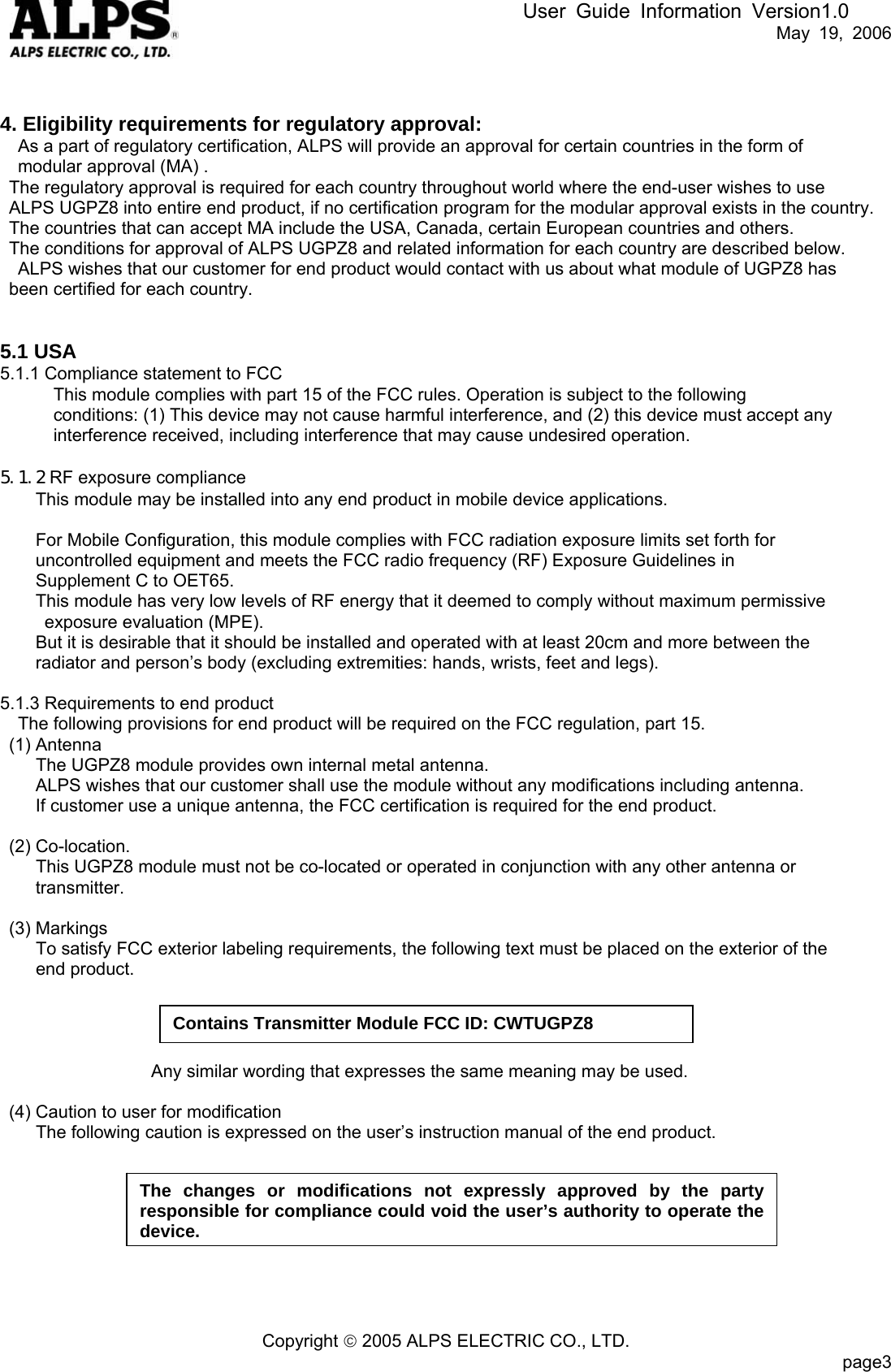 User Guide Information Version1.0   May 19, 2006   4. Eligibility requirements for regulatory approval: As a part of regulatory certification, ALPS will provide an approval for certain countries in the form of   modular approval (MA) . The regulatory approval is required for each country throughout world where the end-user wishes to use   ALPS UGPZ8 into entire end product, if no certification program for the modular approval exists in the country. The countries that can accept MA include the USA, Canada, certain European countries and others. The conditions for approval of ALPS UGPZ8 and related information for each country are described below. ALPS wishes that our customer for end product would contact with us about what module of UGPZ8 has been certified for each country.   5.1 USA 5.1.1 Compliance statement to FCC This module complies with part 15 of the FCC rules. Operation is subject to the following   conditions: (1) This device may not cause harmful interference, and (2) this device must accept any   interference received, including interference that may cause undesired operation.  5.1.2 RF exposure compliance This module may be installed into any end product in mobile device applications.    For Mobile Configuration, this module complies with FCC radiation exposure limits set forth for   uncontrolled equipment and meets the FCC radio frequency (RF) Exposure Guidelines in   Supplement C to OET65.   This module has very low levels of RF energy that it deemed to comply without maximum permissive   exposure evaluation (MPE).     But it is desirable that it should be installed and operated with at least 20cm and more between the radiator and person’s body (excluding extremities: hands, wrists, feet and legs).     5.1.3 Requirements to end product The following provisions for end product will be required on the FCC regulation, part 15.  (1) Antenna         The UGPZ8 module provides own internal metal antenna. ALPS wishes that our customer shall use the module without any modifications including antenna.     If customer use a unique antenna, the FCC certification is required for the end product.   (2) Co-location.         This UGPZ8 module must not be co-located or operated in conjunction with any other antenna or   transmitter.   (3) Markings         To satisfy FCC exterior labeling requirements, the following text must be placed on the exterior of the       end product.                      Contains Transmitter Module FCC ID: CWTUGPZ8                    Any similar wording that expresses the same meaning may be used.  (4) Caution to user for modification         The following caution is expressed on the user’s instruction manual of the end product.   The changes or modifications not expressly approved by the party responsible for compliance could void the user’s authority to operate the device.        Copyright © 2005 ALPS ELECTRIC CO., LTD.                           page3  