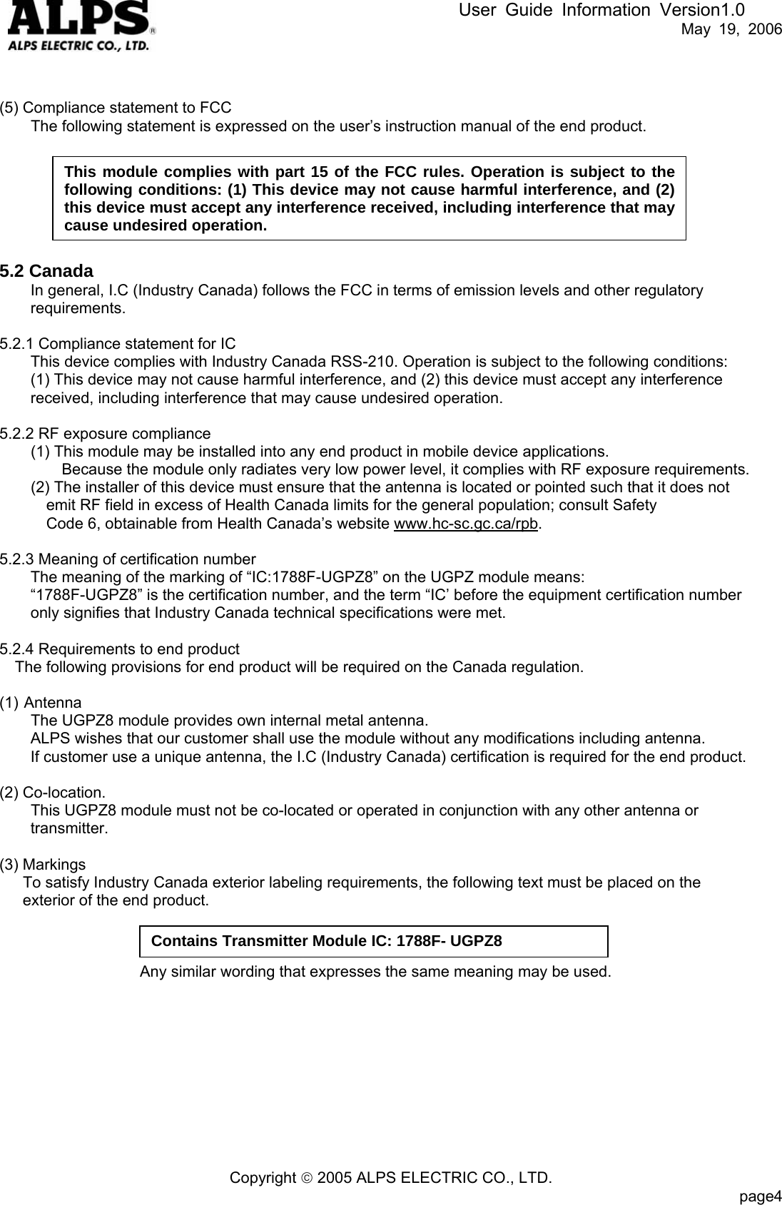 User Guide Information Version1.0   May 19, 2006   (5) Compliance statement to FCC         The following statement is expressed on the user’s instruction manual of the end product.   This module complies with part 15 of the FCC rules. Operation is subject to the following conditions: (1) This device may not cause harmful interference, and (2) this device must accept any interference received, including interference that may cause undesired operation.      5.2 Canada In general, I.C (Industry Canada) follows the FCC in terms of emission levels and other regulatory requirements.  5.2.1 Compliance statement for IC This device complies with Industry Canada RSS-210. Operation is subject to the following conditions:   (1) This device may not cause harmful interference, and (2) this device must accept any interference   received, including interference that may cause undesired operation.  5.2.2 RF exposure compliance   (1) This module may be installed into any end product in mobile device applications. Because the module only radiates very low power level, it complies with RF exposure requirements.         (2) The installer of this device must ensure that the antenna is located or pointed such that it does not   emit RF field in excess of Health Canada limits for the general population; consult Safety   Code 6, obtainable from Health Canada’s website www.hc-sc.gc.ca/rpb.  5.2.3 Meaning of certification number The meaning of the marking of “IC:1788F-UGPZ8” on the UGPZ module means:   “1788F-UGPZ8” is the certification number, and the term “IC’ before the equipment certification number only signifies that Industry Canada technical specifications were met.  5.2.4 Requirements to end product The following provisions for end product will be required on the Canada regulation.  (1) Antenna         The UGPZ8 module provides own internal metal antenna. ALPS wishes that our customer shall use the module without any modifications including antenna.     If customer use a unique antenna, the I.C (Industry Canada) certification is required for the end product.  (2) Co-location.         This UGPZ8 module must not be co-located or operated in conjunction with any other antenna or   transmitter.  (3) Markings       To satisfy Industry Canada exterior labeling requirements, the following text must be placed on the   exterior of the end product.  Contains Transmitter Module IC: 1788F- UGPZ8                         Any similar wording that expresses the same meaning may be used.           Copyright © 2005 ALPS ELECTRIC CO., LTD.                           page4  