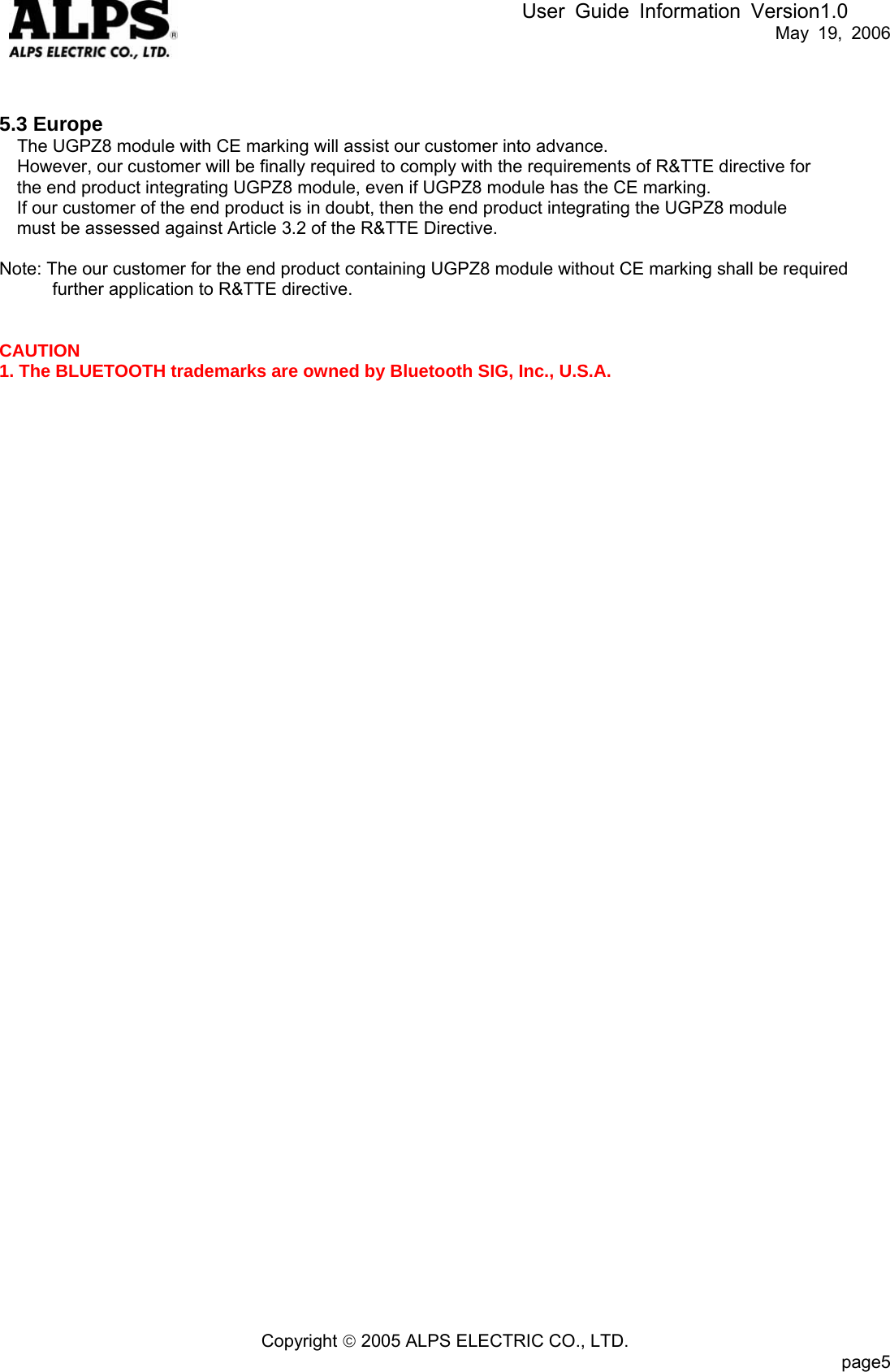 User Guide Information Version1.0   May 19, 2006   5.3 Europe The UGPZ8 module with CE marking will assist our customer into advance. However, our customer will be finally required to comply with the requirements of R&amp;TTE directive for the end product integrating UGPZ8 module, even if UGPZ8 module has the CE marking. If our customer of the end product is in doubt, then the end product integrating the UGPZ8 module must be assessed against Article 3.2 of the R&amp;TTE Directive.  Note: The our customer for the end product containing UGPZ8 module without CE marking shall be required further application to R&amp;TTE directive.   CAUTION 1. The BLUETOOTH trademarks are owned by Bluetooth SIG, Inc., U.S.A.   Copyright © 2005 ALPS ELECTRIC CO., LTD.                           page5  