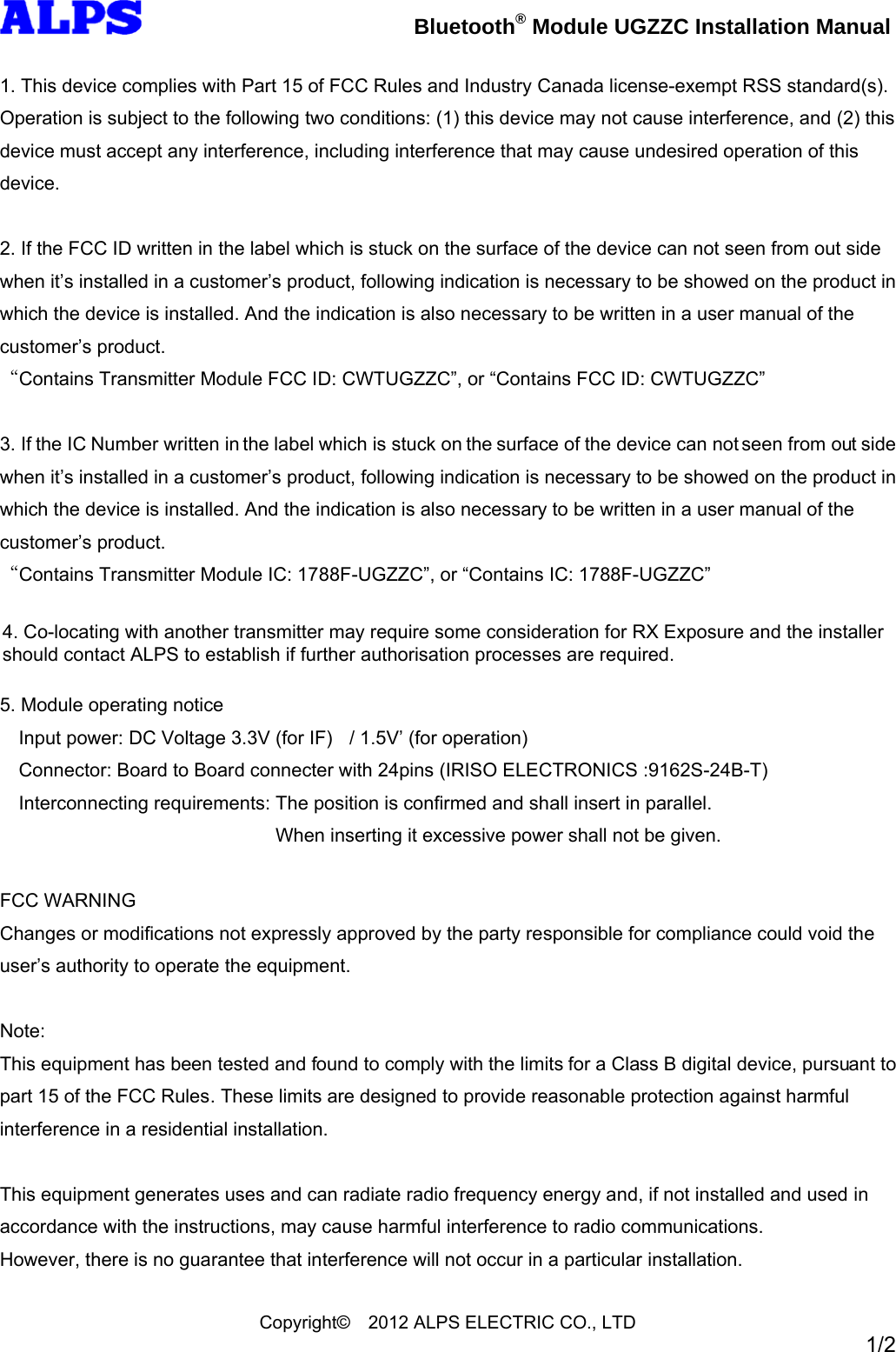 Bluetooth® Module UGZZC Installation Manual Copyright© 2012 ALPS ELECTRIC CO., LTD 1/2 1. This device complies with Part 15 of FCC Rules and Industry Canada license-exempt RSS standard(s). Operation is subject to the following two conditions: (1) this device may not cause interference, and (2) this device must accept any interference, including interference that may cause undesired operation of this device. 2. If the FCC ID written in the label which is stuck on the surface of the device can not seen from out side when it’s installed in a customer’s product, following indication is necessary to be showed on the product in which the device is installed. And the indication is also necessary to be written in a user manual of the customer’s product. “Contains Transmitter Module FCC ID: CWTUGZZC”, or “Contains FCC ID: CWTUGZZC” 3. If the IC Number written in the label which is stuck on the surface of the device can not seen from out side when it’s installed in a customer’s product, following indication is necessary to be showed on the product in which the device is installed. And the indication is also necessary to be written in a user manual of the customer’s product. “Contains Transmitter Module IC: 1788F-UGZZC”, or “Contains IC: 1788F-UGZZC” 4.Co-locating with another transmitter may require some consideration for RX Exposure. 5. Module operating notice Input power: DC Voltage 3.3V (for IF) / 1.5V’ (for operation) Connector: Board to Board connecter with 24pins (IRISO ELECTRONICS :9162S-24B-T) Interconnecting requirements: The position is confirmed and shall insert in parallel. When inserting it excessive power shall not be given. FCC WARNING Changes or modifications not expressly approved by the party responsible for compliance could void the user’s authority to operate the equipment. Note: This equipment has been tested and found to comply with the limits for a Class B digital device, pursuant to part 15 of the FCC Rules. These limits are designed to provide reasonable protection against harmful interference in a residential installation. This equipment generates uses and can radiate radio frequency energy and, if not installed and used in accordance with the instructions, may cause harmful interference to radio communications. However, there is no guarantee that interference will not occur in a particular installation. 4. Co-locating with another transmitter may require some consideration for RX Exposure and the installer should contact ALPS to establish if further authorisation processes are required.