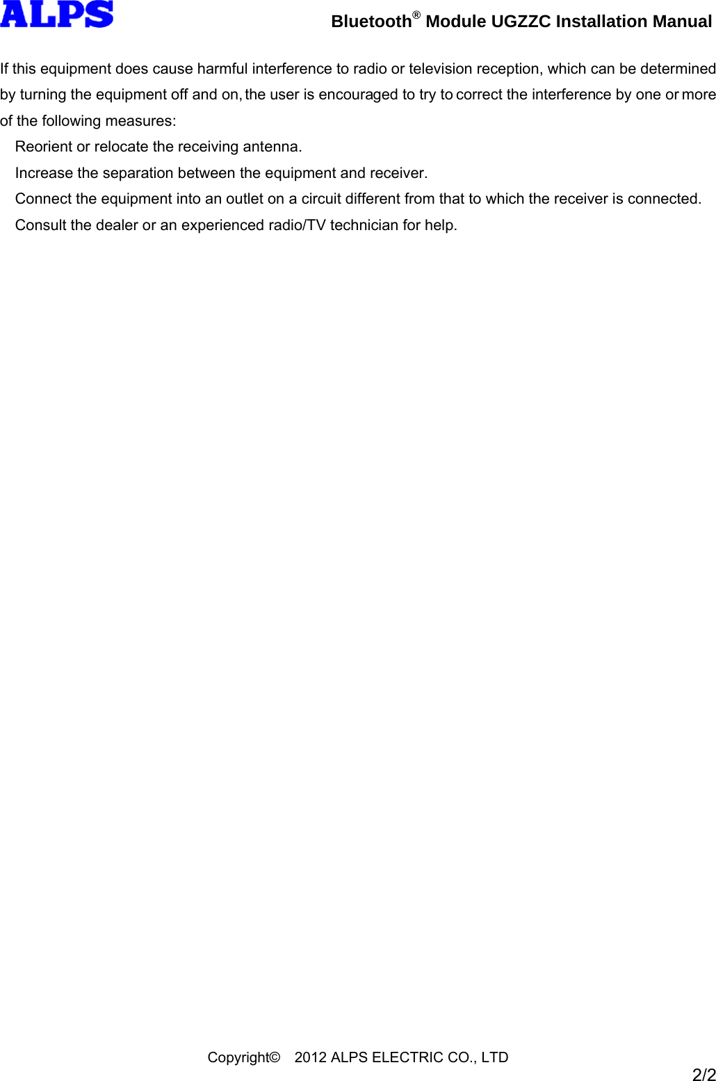Bluetooth® Module UGZZC Installation Manual Copyright© 2012 ALPS ELECTRIC CO., LTD 2/2 If this equipment does cause harmful interference to radio or television reception, which can be determined by turning the equipment off and on, the user is encouraged to try to correct the interference by one or more of the following measures: Reorient or relocate the receiving antenna. Increase the separation between the equipment and receiver. Connect the equipment into an outlet on a circuit different from that to which the receiver is connected. Consult the dealer or an experienced radio/TV technician for help.